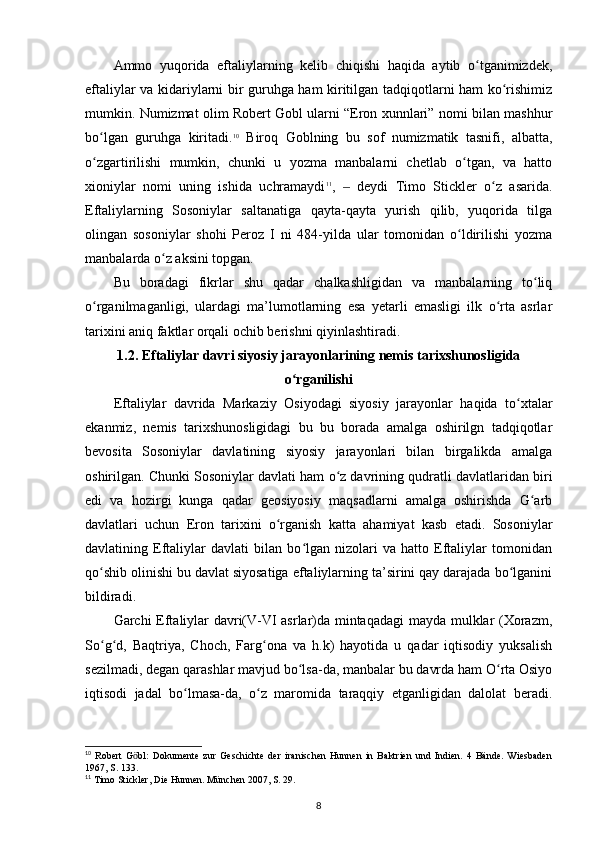 Ammo   yuqorida   eftaliylarning   kelib   chiqishi   haqida   aytib   o tganimizdek,ʻ
eftaliylar va kidariylarni bir guruhga ham kiritilgan tadqiqotlarni ham ko rishimiz	
ʻ
mumkin. Numizmat olim Robert Gobl ularni “Eron xunnlari” nomi bilan mashhur
bo lgan   guruhga   kiritadi.	
ʻ 10
  Biroq   Goblning   bu   sof   numizmatik   tasnifi,   albatta,
o zgartirilishi   mumkin,   chunki   u   yozma   manbalarni   chetlab   o tgan,   va   hatto
ʻ ʻ
xioniylar   nomi   uning   ishida   uchramaydi 11
,     deydi   Timo   Stickler   o z   asarida.	
‒ ʻ
Eftaliylarning   Sosoniylar   saltanatiga   qayta-qayta   yurish   qilib,   yuqorida   tilga
olingan   sosoniylar   shohi   Peroz   I   ni   484-yilda   ular   tomonidan   o ldirilishi   yozma	
ʻ
manbalarda o z aksini topgan. 	
ʻ
Bu   boradagi   fikrlar   shu   qadar   chalkashligidan   va   manbalarning   to liq	
ʻ
o rganilmaganligi,   ulardagi   ma’lumotlarning   esa   yetarli   emasligi   ilk   o rta   asrlar	
ʻ ʻ
tarixini aniq faktlar orqali ochib berishni qiyinlashtiradi. 
1.2.  Eftaliylar davri siyosiy jarayonlarining nemis tarixshunosligida
o rganilishi	
ʻ
Eftaliylar   davrida   Markaziy   Osiyodagi   siyosiy   jarayonlar   haqida   to xtalar	
ʻ
ekanmiz,   nemis   tarixshunosligidagi   bu   bu   borada   amalga   oshirilgn   tadqiqotlar
bevosita   Sosoniylar   davlatining   siyosiy   jarayonlari   bilan   birgalikda   amalga
oshirilgan. Chunki Sosoniylar davlati ham o z davrining qudratli davlatlaridan biri	
ʻ
edi   va   hozirgi   kunga   qadar   geosiyosiy   maqsadlarni   amalga   oshirishda   G arb	
ʻ
davlatlari   uchun   Eron   tarixini   o rganish   katta   ahamiyat   kasb   etadi.   Sosoniylar	
ʻ
davlatining   Eftaliylar   davlati   bilan   bo lgan   nizolari   va   hatto   Eftaliylar   tomonidan	
ʻ
qo shib olinishi bu davlat siyosatiga eftaliylarning ta’sirini qay darajada bo lganini	
ʻ ʻ
bildiradi. 
Garchi Eftaliylar davri(V-VI asrlar)da mintaqadagi  mayda mulklar (Xorazm,
So g d,   Baqtriya,   Choch,   Farg ona   va   h.k)   hayotida   u   qadar   iqtisodiy   yuksalish
ʻ ʻ ʻ
sezilmadi, degan qarashlar mavjud bo lsa-da, manbalar bu davrda ham O rta Osiyo	
ʻ ʻ
iqtisodi   jadal   bo lmasa-da,   o z   maromida   taraqqiy   etganligidan   dalolat   beradi.	
ʻ ʻ
10
  Robert   G bl:   Dokumente   zur   Geschichte   der   iranischen   Hunnen   in   Baktrien   und   Indien.   4   Bände.   Wiesbaden	
ӧ
1967, S. 133.
11
 Timo Stickler, Die Hunnen. München 2007, S. 29. 
8 