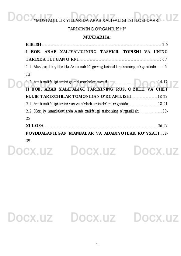 “ MUSTA QILLIK  Y ILLA RIDA  A RA B X A LIFA LIGI  ISTILOSI  DA VRI
TA RIX IN IN G O‘RGA N ILISHI”
MUNDARIJA:
KIRISH ............................................................................................................................................................... 2-5
I   BOB.   ARAB   XALIFALIGINING   TASHKIL   TOPISHI   VA   UNING
TARIXDA TUTGAN O‘RNI .......................................................................................................... 6-17 
1.1.  Mustaqillik yillarida  Arab xalifaligining tashkil topishining o‘rganilishi ........... 6-
13 
1.2. Arab xalifaligi tarixiga oid manbalar tavsifi .................................................................. 14-17
II   BOB.   ARAB   XALIFALIGI   TARIXINING   RUS,   O‘ZBEK   VA   CHET
ELLIK TARIXCHILAR TOMONIDAN O‘RGANILISHI .................................. 18-25
2.1. Arab xalifaligi tarixi rus va o‘zbek tarixchilari nigohida ....................................... 18-21
2.2.   Xorijiy   mamlakatlarda   Arab   xalifaligi   tarixining   o‘rganilishi ………………..… 22-
25
XULOSA ...................................................................................................................................................... 26-27
FOYDDALANILGAN   MANBALAR   VA   ADABIYOTLAR   RO‘YXATI … 28-
29 
1 