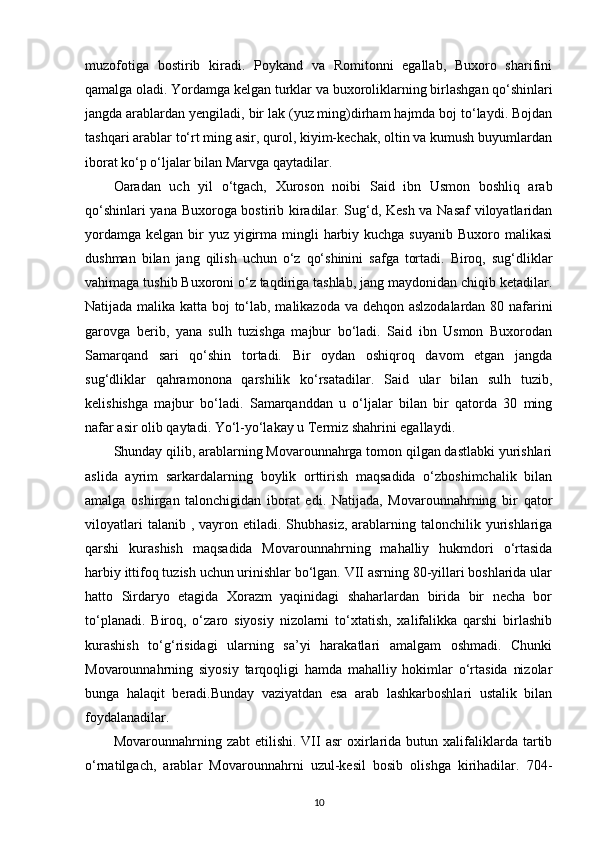 muzofotiga   bostirib   kiradi.   Poykand   va   Romitonni   egallab,   Buxoro   sharifini
qamalga oladi. Yordamga kelgan  turklar va buxoroliklarning  birlashgan qo‘shinlari
jangda arablardan yengiladi, bir lak (yuz ming)dirham hajmda boj to‘laydi. Bojdan
tashqari arablar to‘rt ming asir, qurol, kiyim-kechak, oltin va kumush buyumlardan
iborat ko‘p o‘ljalar bilan Marvga qaytadilar. 
Oaradan   uch   yil   o‘tgach,   Xuroson   noibi   Said   ibn   Usmon   boshliq   arab
qo‘shinlari yana Buxoroga bostirib kiradilar. Sug‘d, Kesh va Nasaf  viloyatlaridan
yordamga  kelgan bir  yuz  yigirma mingli  harbiy kuchga  suyanib Buxoro malikasi
dushman   bilan   jang   qilish   uchun   o‘z   qo‘shinini   safga   tortadi.   Biroq,   sug‘dliklar
vahimaga tushib Buxoroni o‘z taqdiriga tashlab, jang maydonidan chiqib ketadilar.
Natijada malika katta boj to‘lab, malikazoda va dehqon aslzodalardan 80 nafarini
garovga   berib,   yana   sulh   tuzishga   majbur   bo‘ladi.   Said   ibn   Usmon   Buxorodan
Samarqand   sari   qo‘shin   tortadi.   Bir   oydan   oshiqroq   davom   etgan   jangda
sug‘dliklar   qahramonona   qarshilik   ko‘rsatadilar.   Said   ular   bilan   sulh   tuzib,
kelishishga   majbur   bo‘ladi.   Samarqanddan   u   o‘ljalar   bilan   bir   qatorda   30   ming
nafar asir olib qaytadi. Yo‘l-yo‘lakay u Termiz shahrini egallaydi. 
Shunday qilib, arablarning Movarounnahrga tomon qilgan dastlabki yurishlari
aslida   ayrim   sarkardalarning   boylik   orttirish   maqsadida   o‘zboshimchalik   bilan
amalga   oshirgan   talonchigidan   iborat   edi.   Natijada,   Movarounnahrning   bir   qator
viloyatlari   talanib   , vayron  etiladi.  Shubhasiz,  arablarning talonchilik  yurishlariga
qarshi   kurashish   maqsadida   Movarounnahrning   mahalliy   hukmdori   o‘rtasida
harbiy ittifoq tuzish uchun urinishlar bo‘lgan. VII asrning 80-yillari boshlarida ular
hatto   Sirdaryo   etagida   Xorazm   yaqinidagi   shaharlardan   birida   bir   necha   bor
to‘planadi.   Biroq,   o‘zaro   siyosiy   nizolarni   to‘xtatish,   xalifalikka   qarshi   birlashib
kurashish   to‘g‘risidagi   ularning   sa’yi   harakatlari   amalgam   oshmadi.   Chunki
Movarounnahrning   siyosiy   tarqoqligi   hamda   mahalliy   hokimlar   o‘rtasida   nizolar
bunga   halaqit   beradi.Bunday   vaziyatdan   esa   arab   lashkarboshlari   ustalik   bilan
foydalanadilar. 
Movarounnahrning  zabt   etilishi.  VII  asr   oxirlarida  butun  xalifaliklarda  tartib
o‘rnatilgach,   arablar   Movarounnahrni   uzul-kesil   bosib   olishga   kirihadilar.   704-
10 