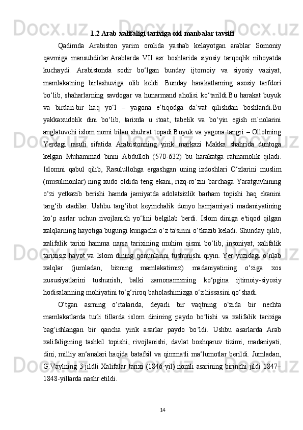 1.2  А rab xalifaligi tarixiga oid  manbalar tavsifi 
Qadimda   Arabiston   yarim   orolida   yashab   kelayotgan   arablar   Somoniy
qavmiga   mansubdirlar.Arablarda   VII   asr   boshlarida   siyosiy   tarqoqlik   nihoyatda
kuchaydi.   Arabistonda   sodir   bo‘lgan   bunday   ijtomoiy   va   siyosiy   vaziyat,
mamlakatning   birlashuviga   olib   keldi.   Bunday   harakatlarning   asosiy   tarfdori
bo‘lib,   shaharlarning   savdogar   va   hunarmand   aholisi   ko‘tarildi.Bu   harakat   buyuk
va   birdan-bir   haq   yo‘l   –   yagona   e’tiqodga   da’vat   qilishdan   boshlandi.Bu
yakkaxudolik   dini   bo‘lib,   tarixda   u   itoat,   tabelik   va   bo‘yin   egish   m`nolarini
anglatuvchi islom nomi bilan shuhrat topadi.Buyuk va yagona tangri – Ollohning
Yerdagi   rasuli   sifatida   Arabistonning   yirik   markazi   Makka   shahrida   duntoga
kelgan   Muhammad   binni   Abdulloh   (570-632)   bu   harakatga   rahnamolik   qiladi.
Islomni   qabul   qilib,   Rasulullohga   ergashgan   uning   izdoshlari   O‘zlarini   muslim
(musulmonlar)   ning   xudo  oldida   teng  ekani,   rizq-ro‘zni   barchaga   Yaratguvhining
o‘zi   yetkazib   berishi   hamda   jamiyatda   adolatsizlik   barham   topishi   haq   ekanini
targ‘ib   etadilar.   Ushbu   targ‘ibot   keyinchalik   dunyo   hamjamiyati   madaniyatining
ko‘p   asrlar   uchun   rivojlanish   yo‘lini   belgilab   berdi.   Islom   diniga   e'tiqod   qilgan
xalqlarning hayotiga bugungi kungacha o‘z ta'sirini o‘tkazib keladi. Shunday qilib,
xalifalik   tarixi   hamma   narsa   tarixining   muhim   qismi   bo‘lib,   insoniyat,   xalifalik
tarixisiz   hayot   va   Islom   dining   qonunlarini   tushunishi   qiyin.   Yer   yuzidagi   o‘nlab
xalqlar   (jumladan,   bizning   mamlakatimiz)   madaniyatining   o‘ziga   xos
xususiyatlarini   tushunish,   balki   zamonamizning   ko‘pgina   ijtimoiy-siyosiy
hodisalarining mohiyatini to‘g‘riroq baholashimizga o‘z hissasini qo‘shadi. 
O‘tgan   asrning   o‘rtalarida,   deyarli   bir   vaqtning   o‘zida   bir   nechta
mamlakatlarda   turli   tillarda   islom   dinining   paydo   bo lishi  ʻ va   xalifalik   tarixiga
bag ishlangan   bir   qancha   yirik   asarlar   paydo   bo ldi.   Ushbu   asarlarda   Arab	
ʻ ʻ
xalifaligining   tashkil   topishi,   rivojlanishi,   davlat   boshqaruv   tizimi,   madaniyati,
dini, milliy an‘analari  haqida batafsil  va qimmatli  ma‘lumotlar  berildi. Jumladan,
G.Vaylning 3 jildli Xalifalar tarixi (1846-yil) nomli asarining birinchi jildi 1847–
1848-yillarda nashr etildi. 
14 