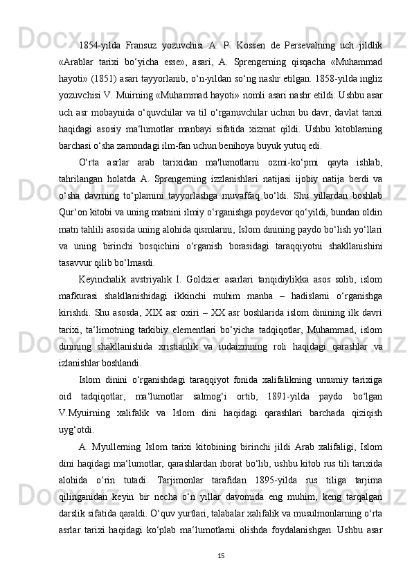 1854-yilda   Fransuz   yozuvchisi   A.   P.   Kossen   de   Persevalning   uch   jildlik
«Arablar   tarixi   bo‘yicha   esse»,   asari,   A.   Sprengerning   qisqacha   «Muhammad
hayoti» (1851) asari tayyorlanib, o‘n-yildan so‘ng nashr etilgan. 1858-yilda ingliz
yozuvchisi V. Muirning «Muhammad hayoti»   nomli asari   nashr etildi. Ushbu asar
uch   asr   mobaynida   o‘quvchilar   va   til   o‘rganuvchilar   uchun   bu   davr,   davlat   tarixi
haqidagi   asosiy   ma‘lumotlar   manbayi   sifatida   xizmat   qildi.   Ushbu   kitoblarning
barchasi o‘sha zamondagi ilm-fan uchun benihoya buyuk yutuq edi.
O‘rta   asrlar   arab   tarixidan   ma'lumotlarni   ozmi-ko‘pmi   qayta   ishlab,
tahrilangan   holatda   A.   Sprengerning   izzlanishlari   natijasi   ijobiy   natija   berdi   va
o‘sha   davrning   to‘plamini   tayyorlashga   muvaffaq   bo‘ldi.   Shu   yillardan   boshlab
Qur‘on kitobi va uning matnini ilmiy o‘rganishga poydevor qo‘yildi, bundan oldin
matn tahlili asosida uning alohida qismlarini, Islom dinining paydo bo‘lish yo‘llari
va   uning   birinchi   bosqichini   o‘rganish   borasidagi   taraqqiyotni   shakllanishini
tasavvur qilib bo‘lmasdi.
Keyinchalik   avstriyalik   I.   Goldzier   asarlari   tanqidiylikka   asos   solib,   islom
mafkurasi   shakllanishidagi   ikkinchi   muhim   manba   –   hadislarni   o‘rganishga
kirishdi.   Shu   asosda,   XIX   asr   oxiri   –   XX   asr   boshlarida   islom   dinining   ilk   davri
tarixi,   ta‘limotning   tarkibiy   elementlari   bo‘yicha   tadqiqotlar,   Muhammad,   islom
dinining   shakllanishida   xristianlik   va   iudaizmning   roli   haqidagi   qarashlar   va
izlanishlar boshlandi. 
Islom   dinini   o‘rganishdagi   taraqqiyot   fonida   xalifalikning   umumiy   tarixiga
oid   tadqiqotlar,   ma‘lumotlar   salmog‘i   ortib,   1891-yilda   paydo   bo lganʻ
V.Myuirning   xalifalik   va   Islom   dini   haqidagi   qarashlari   barchada   qiziqish
uyg‘otdi. 
A.   Myullerning   Islom   tarixi   kitobining   birinchi   jildi   Arab   xalifaligi,   Islom
dini haqidagi ma‘lumotlar, qarashlardan iborat bo‘lib, ushbu kitob rus tili tarixida
alohida   o‘rin   tutadi.   Tarjimonlar   tarafidan   1895-yilda   rus   tiliga   tarjima
qilinganidan   keyin   bir   necha   o‘n   yillar   davomida   eng   muhim,   keng   tarqalgan
darslik sifatida qaraldi. O‘quv  yurtlari , talabalar xalifalik va musulmonlarning o‘rta
asrlar   tarixi   haqidagi   ko‘plab   ma‘lumotlarni   olishda   foydalanishgan.   Ushbu   asar
15 