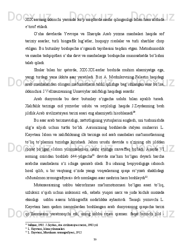 XIX asrning ikkinchi yarmida ko‘p miqdorda nashr qilinganligi bilan ham alohida
e‘tirof etiladi. 
O‘sha   davrlarda   Yevropa   va   Sharqda   Arab   yozma   manbalari   haqida   sof
tarixiy   asarlar,   turli   biografik   lug‘atlar,   huquqiy   risolalar   va   turli   sharhlar   chop
etilgan. Bu butunlay boshqacha o‘rganish tajribasini taqdim etgan. Matnshunoslik
va manba tadqiqotlari o‘sha davr va manbalarga boshqacha munosabatda bo‘lishni
talab qiladi.
Shular   bilan   bir   qatorda,   XIX-XX-asrlar   boshida   muhim   ahamiyatga   ega,
yangi  turdagi  yana  ikkita asar  yaratiladi. Biri  A. Mednikovning Falastin  haqidagi
arab manbalaridan olingan ma'lumotlarni tahlil qilishga bag‘ishlangan asar bo‘lsa,
ikkinchisi J.Vellxauzenning Umaviylar xalifaligi haqidagi asardir.
Arab   dunyosida   bu   davr   butunlay   o‘zgacha   uslubi   bilan   ajralib   turadi.
Xalifalik   tarixiga   oid   yozuvlar   uslubi   va   serjiloligi   haqida   J.Zeydanning   besh
jildlik Arab sivilizatsiyasi tarixi asari eng ahamiyatli hisoblanadi 10
. 
Bu asar arab tarixnavisligi, xattotligining yutuqlarini anglash, uni tushunishda
olg‘a   siljish   uchun   turtki   bo‘ldi.   Asrimizning   boshlarida   italyan   muharriri   L.
Kayetani   Islom   va   xalifalikning   ilk   tarixiga   oid   arab   manbalari   ma'lumotlarining
to‘liq   to‘plamini   tuzishga   kirishadi.   Jahon   urushi   davrida   u   o‘zining   olti   jilddan
iborat   bo‘lgan   «Islom   yilnomalari»ni   nashr   etishga   muvaffaq   bo‘ladi.   Asarda   VI
asrning   oxiridan   boshlab   644-yilgacha 11
  davrda   ma lum   bo lgan   deyarli   barchaʼ ʻ
arabcha   manbalarni   o‘z   ichiga   qamrab   oladi.   Bu   ishning   beqiyosligiga   ishonch
hosil   qilib,   u   bir   vaqtning   o‘zida   yangi   voqealarning   qisqa   ro‘yxati   shaklidagi
«Musulmon xronografiyasi» deb nomlagan asar nashrini ham boshlaydi 12
.
Mutaxassisning   ushbu   takrorlnmas   ma'lumotnomasi   bo‘lgan   asari   to‘liq,
uzluksiz   o‘qish   uchun   imkonsiz   edi,   sababi   yuqori   narx   va   juda   kichik   nusxada
ekanligi     ushbu   asarni   bibliografik   nodirlikka   aylantirdi.   Taniqli   yozuvchi   L.
Kayetani   ham   qadim   zamonlardan   boshlangan   arab   dunyosining   qisqacha   tarixi
qo‘llanmasini   yaratmoqchi   edi,   uning   ushbu   rejasi   qisman:   faqat   birinchi   jild   -
10
  Зайдан , 1902. J.Zeydan, Ara sivilizatsiyasi tarixi, 1902-yil
11
 L. Kayetani, Islom yilnomalari.
12
 L. Kayetani, Musulmon xronografiyasi, 1912
16 