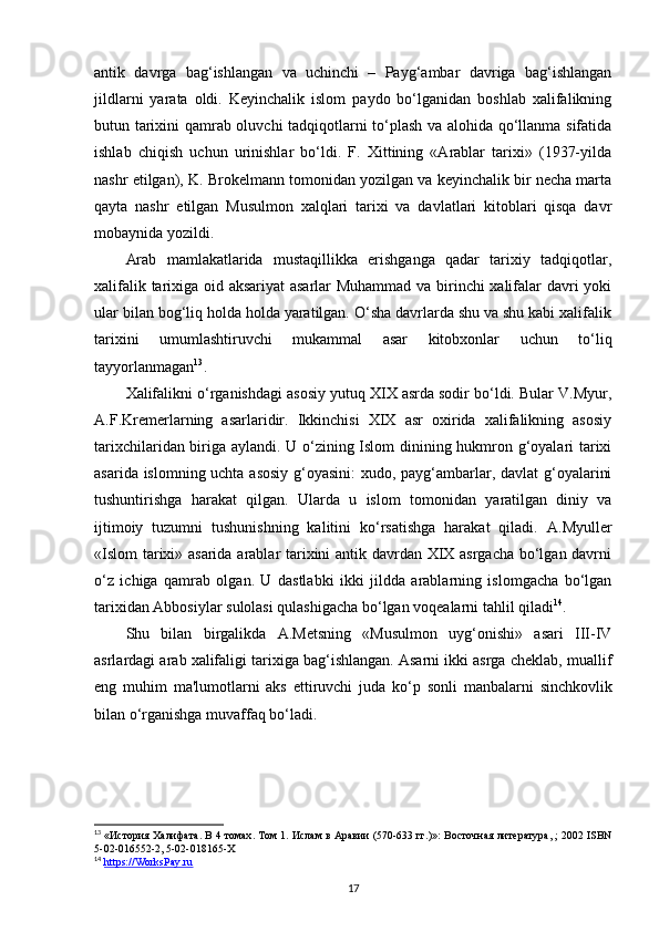 antik   davrga   bag‘ishlangan   va   uchinchi   –   Payg‘ambar   davriga   bag‘ishlangan
jildlarni   yarata   oldi.   Keyinchalik   islom   paydo   bo‘lganidan   boshlab   xalifalikning
butun tarixini qamrab oluvchi tadqiqotlarni to‘plash va alohida qo‘llanma sifatida
ishlab   chiqish   uchun   urinishlar   bo‘ldi.   F.   Xittining   «Arablar   tarixi»   (1937-yilda
nashr etilgan), K. Brokelmann tomonidan yozilgan va keyinchalik bir necha marta
qayta   nashr   etilgan   Musulmon   xalqlari   tarixi   va   davlatlari   kitoblari   qisqa   davr
mobaynida yozildi.
Arab   mamlakatlarida   mustaqillikka   erishganga   qadar   tarixiy   tadqiqotlar,
xalifalik tarixiga oid aksariyat  asarlar Muhammad va birinchi xalifalar davri yoki
ular bilan bog‘liq holda holda yaratilgan. O‘sha davrlarda shu va shu kabi xalifalik
tarixini   umumlashtiruvchi   mukammal   asar   kitobxonlar   uchun   to‘liq
tayyorlanmagan 13
.
Xalifalikni o‘rganishdagi asosiy yutuq XIX asrda sodir bo‘ldi. Bular V.Myur,
A.F.Kremerlarning   asarlaridir.   Ikkinchisi   XIX   asr   oxirida   xalifalikning   asosiy
tarixchilaridan biriga aylandi. U o‘zining Islom dinining hukmron g‘oyalari tarixi
asarida islomning uchta asosiy g‘oyasini:  xudo, payg‘ambarlar, davlat  g‘oyalarini
tushuntirishga   harakat   qilgan.   Ularda   u   islom   tomonidan   yaratilgan   diniy   va
ijtimoiy   tuzumni   tushunishning   kalitini   ko‘rsatishga   harakat   qiladi.   A.Myuller
«Islom  tarixi» asarida arablar tarixini antik davrdan XIX asrgacha bo‘lgan davrni
o‘z   ichiga   qamrab   olgan.   U   dastlabki   ikki   jildda   arablarning   islomgacha   bo‘lgan
tarixidan Abbosiylar sulolasi qulashigacha bo‘lgan voqealarni tahlil qiladi 14
. 
Shu   bilan   birgalikda   A.Metsning   «Musulmon   uyg‘onishi»   asari   III-IV
asrlardagi arab xalifaligi tarixiga bag‘ishlangan. Asarni ikki asrga cheklab, muallif
eng   muhim   ma'lumotlarni   aks   ettiruvchi   juda   ko‘p   sonli   manbalarni   sinchkovlik
bilan o‘rganishga muvaffaq bo‘ladi. 
13
 « История   Халифата .  В  4  томах .  Том  1.  Ислам в Аравии (570-633 гг.)»: Восточная литература, ; 2002 ISBN
5-02-016552-2, 5-02-018165-X
14
  https://WorksPay.ru  
17 