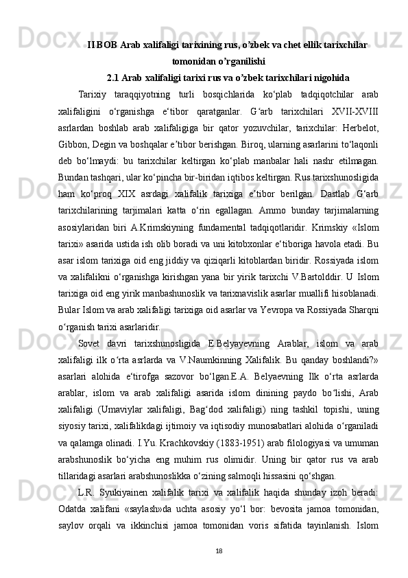 II BOB  А rab xalifaligi tarixining rus, o zbek va chet ʼ ellik tarixchilar 
tomonidan o rganilishi	
ʼ
2.1  А rab xalifaligi tarixi rus va o zbek tarixchilari nigohida	
ʼ
Tarixiy   taraqqiyotning   turli   bosqichlarida   ko‘plab   tadqiqotchilar   arab
xalifaligini   o‘rganishga   e‘tibor   qaratganlar.   G arb   tarixchilari   XVII-XVIII	
ʻ
asrlardan   boshlab   arab   xalifaligiga   bir   qator   yozuvchilar,   tarixchilar:   Herbelot,
Gibbon, Degin va boshqalar e tibor berishgan. Biroq, ularning asarlarini to‘laqonli	
ʼ
deb   bo‘lmaydi:   bu   tarixchilar   keltirgan   ko‘plab   manbalar   hali   nashr   etilmagan.
Bundan tashqari, ular ko‘pincha bir-biridan iqtibos keltirgan. Rus tarixshunosligida
ham   ko‘proq   XIX   asrdagi   xalifalik   tarixiga   e tibor   berilgan.   Dastlab   G‘arb	
ʼ
tarixchilarining   tarjimalari   katta   o‘rin   egallagan.   Ammo   bunday   tarjimalarning
asosiylaridan   biri   A.Krimskiyning   fundamental   tadqiqotlaridir.   Krimskiy   «Islom
tarixi» asarida ustida ish olib boradi va uni kitobxonlar e‘tiboriga havola etadi. Bu
asar islom tarixiga oid eng jiddiy va qiziqarli kitoblardan biridir. Rossiyada islom
va   xalifalikni   o‘rganishga   kirishgan   yana   bir   yirik   tarixchi   V.Bartolddir.   U   Islom
tarixiga oid eng yirik manbashunoslik va tarixnavislik asarlar muallifi hisoblanadi.
Bular Islom va arab xalifaligi tarixiga oid asarlar va Yevropa va Rossiyada Sharqni
o rganish tarixi asarlaridir.	
ʻ
Sovet   davri   tarixshunosligida   E.Belyayevning   Arablar,   islom   va   arab
xalifaligi   ilk   o rta   asrlarda   va   V.Naumkinning   Xalifalik.   Bu   qanday   boshlandi?»	
ʻ
asarlari   alohida   e‘tirofga   sazovor   bo‘lgan.E.A.   Belyaevning   Ilk   o‘rta   asrlarda
arablar,   islom   va   arab   xalifaligi   asarida   islom   dinining   paydo   bo lishi,   Arab	
ʻ
xalifaligi   (Umaviylar   xalifaligi ,   Bag dod   xalifaligi)   ning   tashkil   topishi,   uning	
ʻ
siyosiy tarixi, xalifalikdagi ijtimoiy va iqtisodiy munosabatlari alohida o rganiladi	
ʻ
va qalamga olinadi. I.Yu. Krachkovskiy (1883-1951) arab filologiyasi va umuman
arabshunoslik   bo‘yicha   eng   muhim   rus   olimidir.   Uning   bir   qator   rus   va   arab
tillaridagi asarlari arabshunoslikka o‘zining salmoqli hissasini qo‘shgan.
L.R.   Syukiyainen   xalifalik   tarixi   va   xalifalik   haqida   shunday   izoh   beradi:
Odatda   xalifani   «saylash»da   uchta   asosiy   yo‘l   bor:   bevosita   jamoa   tomonidan,
saylov   orqali   va   ikkinchisi   jamoa   tomonidan   voris   sifatida   tayinlanish.   Islom
18 