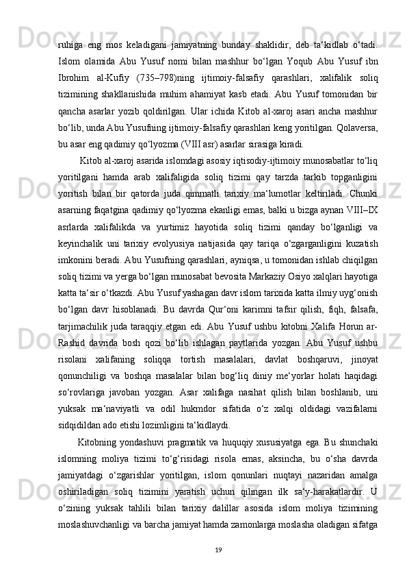 ruhiga   eng   mos   keladigani   jamiyatning   bunday   shaklidir,   deb   ta‘kidlab   o‘tadi.
Islom   olamida   Abu   Yusuf   nomi   bilan   mashhur   bo‘lgan   Yoqub   Abu   Yusuf   ibn
Ibrohim   al-Kufiy   (735–798)ning   ijtimoiy-falsafiy   qarashlari ,   xalifalik   soliq
tizimining   shakllanishida   muhim   ahamiyat   kasb   etadi.   Abu   Yusuf   tomonidan   bir
qancha   asarlar   yozib   qoldirilgan.   Ular   ichida   Kitob   al-xaroj   asari   ancha   mashhur
bo‘lib, unda Abu Yusufning ijtimoiy-falsafiy qarashlari keng yoritilgan. Qolaversa,
bu asar eng qadimiy qo‘lyozma (VIII asr) asarlar sirasiga kiradi.
 Kitob al-xaroj asarida islomdagi asosiy iqtisodiy-ijtimoiy munosabatlar to‘liq
yoritilgani   hamda   arab   xalifaligida   soliq   tizimi   qay   tarzda   tarkib   topganligini
yoritish   bilan   bir   qatorda   juda   qimmatli   tarixiy   ma‘lumotlar   keltiriladi.   Chunki
asarning faqatgina qadimiy qo‘lyozma ekanligi emas, balki u bizga aynan VIII–IX
asrlarda   xalifalikda   va   yurtimiz   hayotida   soliq   tizimi   qanday   bo‘lganligi   va
keyinchalik   uni   tarixiy   evolyusiya   natijasida   qay   tariqa   o‘zgarganligini   kuzatish
imkonini beradi. Abu Yusufning qarashlari, ayniqsa, u tomonidan ishlab chiqilgan
soliq tizimi va yerga bo‘lgan munosabat bevosita Markaziy Osiyo xalqlari hayotiga
katta ta‘sir o‘tkazdi. Abu Yusuf yashagan davr islom tarixida katta ilmiy uyg‘onish
bo‘lgan   davr   hisoblanadi.   Bu   davrda   Qur‘oni   karimni   tafsir   qilish,   fiqh,   falsafa,
tarjimachilik   juda   taraqqiy   etgan   edi.   Abu   Yusuf   ushbu   kitobni   Xalifa   Horun   ar-
Rashid   davrida   bosh   qozi   bo‘lib   ishlagan   paytlarida   yozgan.   Abu   Yusuf   ushbu
risolani   xalifaning   soliqqa   tortish   masalalari,   davlat   boshqaruvi,   jinoyat
qonunchiligi   va   boshqa   masalalar   bilan   bog‘liq   diniy   me‘yorlar   holati   haqidagi
so‘rovlariga   javoban   yozgan.   Asar   xalifaga   nasihat   qilish   bilan   boshlanib,   uni
yuksak   ma‘naviyatli   va   odil   hukmdor   sifatida   o‘z   xalqi   oldidagi   vazifalarni
sidqidildan ado etishi lozimligini ta‘kidlaydi.
Kitobning  yondashuvi  pragmatik  va  huquqiy  xususiyatga  ega.  Bu   shunchaki
islomning   moliya   tizimi   to‘g‘risidagi   risola   emas,   aksincha,   bu   o‘sha   davrda
jamiyatdagi   o‘zgarishlar   yoritilgan,   islom   qonunlari   nuqtayi   nazaridan   amalga
oshiriladigan   soliq   tizimini   yaratish   uchun   qilingan   ilk   sa‘y-harakatlardir.   U
o‘zining   yuksak   tahlili   bilan   tarixiy   dalillar   asosida   islom   moliya   tizimining
moslashuvchanligi va barcha jamiyat hamda zamonlarga moslasha oladigan sifatga
19 