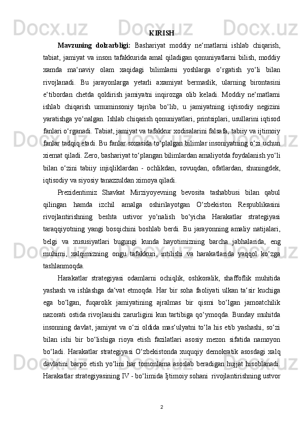 KIRISH
Mavzuning   dolzarbligi:   Bashariyat   moddiy   ne‘matlarni   ishlab   chiqarish,
tabiat,  jamiyat   va   inson   tafakkurida  amal   qiladigan   qonuniyatlarni   bilish,   moddiy
xamda   ma‘naviy   olam   xaqidagi   bilimlarni   yoshlarga   o‘rgatish   yo‘li   bilan
rivojlanadi.   Bu   jarayonlarga   yetarli   axamiyat   bermaslik ,   ularning   birontasini
e‘tibordan   chetda   qoldirish   jamiyatni   inqirozga   olib   keladi.   Moddiy   ne‘matlarni
ishlab   chiqarish   umuminsoniy   tajriba   bo‘lib,   u   jamiyatning   iqtisodiy   negizini
yaratishga yo‘nalgan. Ishlab chiqarish qonuniyatlari, printsiplari, usullarini iqtisod
fanlari o‘rganadi. Tabiat, jamiyat va tafakkur xodisalarini falsafa, tabiiy va ijtimoiy
fanlar tadqiq etadi. Bu fanlar soxasida to‘plalgan bilimlar insoniyatning o‘zi uchun
xiemat qiladi. Zero, bashariyat to‘plangan bilimlardan amaliyotda foydalanish yo‘li
bilan   o‘zini   tabiiy   injiqliklardan   -   ochlikdan,   sovuqdan,   ofatlardan ,   shuningdek,
iqtisodiy va siyosiy tanazzuldan ximoya qiladi. 
Prezidentimiz   Shavkat   Mirziyoyevning   bevosita   tashabbusi   bilan   qabul
qilingan   hamda   izchil   amalga   oshirilayotgan   O‘zbekiston   Respublikasini
rivojlantirishning   beshta   ustivor   yo‘nalish   bo‘yicha   Harakatlar   strategiyasi
taraqqiyotning   yangi   bosqichini   boshlab   berdi.   Bu   jarayonning   amaliy   natijalari,
belgi   va   xususiyatlari   bugungi   kunda   hayotimizning   barcha   jabhalarida ,   eng
muhimi,   xalqimizning   ongu   tafakkuri,   intilishi   va   harakatlarida   yaqqol   ko‘zga
tashlanmoqda.
Harakatlar   strategiyasi   odamlarni   ochiqlik,   oshkoralik,   shaffoflik   muhitida
yashash   va   ishlashga   da‘vat   etmoqda.   Har   bir   soha   faoliyati   ulkan   ta‘sir   kuchiga
ega   bo‘lgan,   fuqarolik   jamiyatining   ajralmas   bir   qismi   bo‘lgan   jamoatchilik
nazorati   ostida   rivojlanishi   zarurligini   kun   tartibiga   qo‘ymoqda.   Bunday   muhitda
insonning  davlat, jamiyat   va o‘zi   oldida  mas‘ulyatni   to‘la  his  etib yashashi,   so‘zi
bilan   ishi   bir   bo‘lishiga   rioya   etish   fazilatlari   asosiy   mezon   sifatida   namoyon
bo‘ladi.   Harakatlar   strategiyasi   O‘zbekistonda   xuquqiy   demokratik   asosdagi   xalq
davlatini   barpo   etish   yo‘lini   har   tomonlama   asoslab   beradigan   hujjat   hisoblanadi.
Harakatlar strategiyasining IV - bo‘limida  Ijtimoiy sohani   rivojlantirishning ustvor
2 