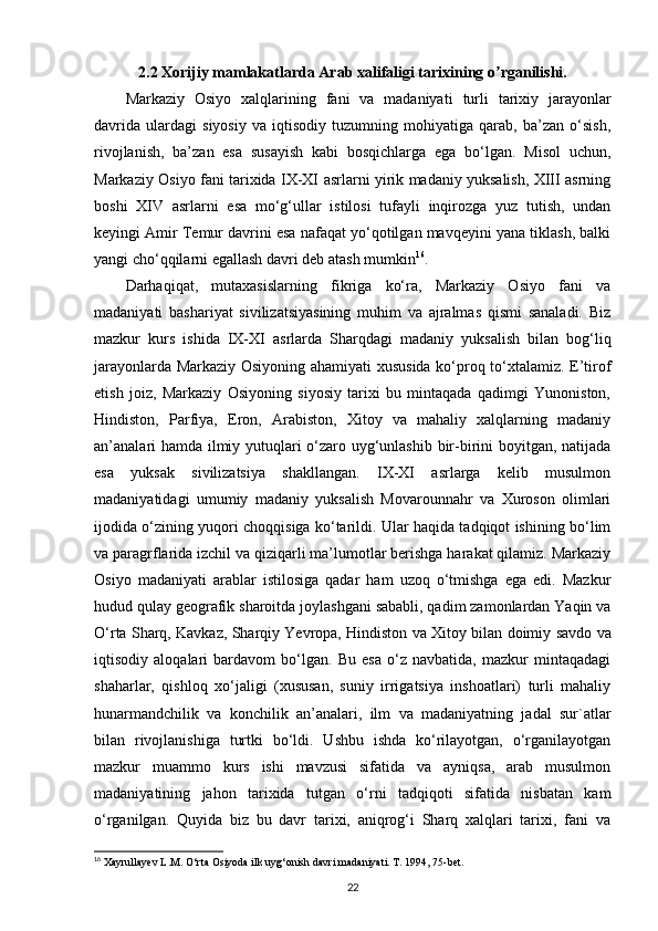 2.2 Xorijiy mamlakatlarda  А rab xalifaligi tarixining o rganilishi.ʼ
Markaziy   Osiyo   xalqlarining   fani   va   madaniyati   turli   tarixiy   jarayonlar
davrida   ulardagi   siyosiy   va   iqtisodiy   tuzumning   mohiyatiga   qarab,   ba’zan   o‘sish,
rivojlanish,   ba’zan   esa   susayish   kabi   bosqichlarga   ega   bo‘lgan.   Misol   uchun,
Markaziy Osiyo fani tarixida IX-XI asrlarni yirik madaniy yuksalish, XIII asrning
boshi   XIV   asrlarni   esa   mo‘g‘ullar   istilosi   tufayli   inqirozga   yuz   tutish,   undan
keyingi Amir Temur davrini esa nafaqat yo‘qotilgan mavqeyini yana tiklash, balki
yangi cho‘qqilarni egallash davri deb atash mumkin 16
.
Darhaqiqat,   mutaxasislarning   fikriga   ko‘ra,   Markaziy   Osiyo   fani   va
madaniyati   bashariyat   sivilizatsiyasining   muhim   va   ajralmas   qismi   sanaladi.   Biz
mazkur   kurs   ishida   IX-XI   asrlarda   Sharqdagi   madaniy   yuksalish   bilan   bog‘liq
jarayonlarda Markaziy Osiyoning ahamiyati xususida ko‘proq to‘xtalamiz. E’tirof
etish   joiz,   Markaziy   Osiyoning   siyosiy   tarixi   bu   mintaqada   qadimgi   Yunoniston,
Hindiston,   Parfiya,   Eron,   Arabiston,   Xitoy   va   mahaliy   xalqlarning   madaniy
an’analari hamda ilmiy yutuqlari o‘zaro uyg‘unlashib bir-birini boyitgan, natijada
esa   yuksak   sivilizatsiya   shakllangan.   IX-XI   asrlarga   kelib   musulmon
madaniyatidagi   umumiy   madaniy   yuksalish   Movarounnahr   va   Xuroson   olimlari
ijodida o‘zining yuqori choqqisiga ko‘tarildi. Ular haqida tadqiqot ishining bo‘lim
va paragrflarida izchil va qiziqarli ma’lumotlar berishga harakat qilamiz. Markaziy
Osiyo   madaniyati   arablar   istilosiga   qadar   ham   uzoq   o‘tmishga   ega   edi.   Mazkur
hudud qulay geografik sharoitda joylashgani sababli, qadim zamonlardan Yaqin va
O‘rta Sharq, Kavkaz, Sharqiy Yevropa, Hindiston  va Xitoy bilan doimiy  savdo va
iqtisodiy   aloqalari   bardavom   bo‘lgan.   Bu   esa   o‘z   navbatida,   mazkur   mintaqadagi
shaharlar,   qishloq   xo‘jaligi   (xususan,   suniy   irrigatsiya   inshoatlari)   turli   mahaliy
hunarmandchilik   va   konchilik   an’analari,   ilm   va   madaniyatning   jadal   sur`atlar
bilan   rivojlanishiga   turtki   bo‘ldi.   Ushbu   ishda   ko‘rilayotgan,   o‘rganilayotgan
mazkur   muammo   kurs   ishi   mavzusi   sifatida   va   ayniqsa,   arab   musulmon
madaniyatining   jahon   tarixida   tutgan   o‘rni   tadqiqoti   sifatida   nisbatan   kam
o‘rganilgan.   Quyida   biz   bu   davr   tarixi,   aniqrog‘i   Sharq   xalqlari   tarixi,   fani   va
16
 Xayrullayev L.M. O‘rta Osiyoda ilk uyg‘onish davri madaniyati. T. 1994, 75-bet.
22 