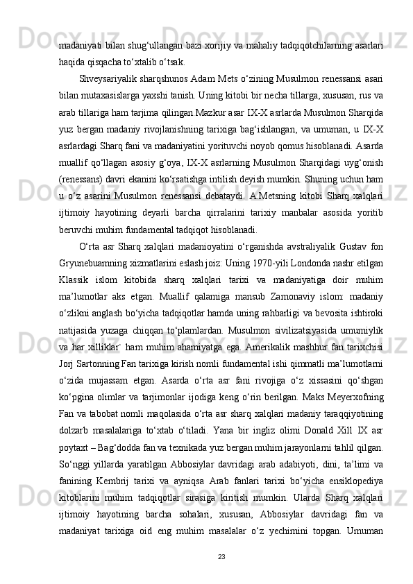 madaniyati bilan shug‘ullangan bazi xorijiy va mahaliy tadqiqotchilarning   asarlari
haqida  qisqacha to‘xtalib o‘tsak. 
Shveysariyalik sharqshunos  Adam Mets o‘zining Musulmon renessansi  asari
bilan mutaxasislarga yaxshi tanish. Uning kitobi bir necha tillarga, xususan, rus va
arab tillariga ham tarjima qilingan.Mazkur asar IX-X asrlarda Musulmon Sharqida
yuz   bergan   madaniy   rivojlanishning   tarixiga   bag‘ishlangan,   va   umuman,   u   IX-X
asrlardagi Sharq fani va madaniyatini yorituvchi noyob qomus hisoblanadi. Asarda
muallif   qo‘llagan   asosiy   g‘oya,   IX-X   asrlarning   Musulmon   Sharqidagi   uyg‘onish
(renessans) davri ekanini ko‘rsatishga intilish deyish mumkin. Shuning uchun ham
u   o‘z   asarini   Musulmon   renessansi   debataydi.   A.Metsning   kitobi   Sharq   xalqlari
ijtimoiy   hayotining   deyarli   barcha   qirralarini   tarixiy   manbalar   asosida   yoritib
beruvchi muhim fundamental tadqiqot hisoblanadi. 
O‘rta   asr   Sharq   xalqlari   madanioyatini   o‘rganishda   avstraliyalik   Gustav   fon
Gryunebuamning xizmatlarini eslash joiz: Uning 1970-yili Londonda nashr etilgan
Klassik   islom   kitobida   sharq   xalqlari   tarixi   va   madaniyatiga   doir   muhim
ma’lumotlar   aks   etgan.   Muallif   qalamiga   mansub   Zamonaviy   islom:   madaniy
o‘zlikni anglash bo‘yicha tadqiqotlar hamda uning rahbarligi va bevosita ishtiroki
natijasida   yuzaga   chiqqan   to‘plamlardan.   Musulmon   sivilizatsiyasida   umumiylik
va   har   xilliklar`   ham   muhim   ahamiyatga   ega.   Amerikalik   mashhur   fan   tarixchisi
Jorj Sartonning Fan tarixiga kirish nomli fundamental ishi qimmatli ma’lumotlarni
o‘zida   mujassam   etgan.   Asarda   o‘rta   asr   fani   rivojiga   o‘z   xissasini   qo‘shgan
ko‘pgina   olimlar   va   tarjimonlar   ijodiga   keng   o‘rin   berilgan.   Maks   Meyerxofning
Fan va tabobat nomli maqolasida o‘rta asr sharq xalqlari madaniy taraqqiyotining
dolzarb   masalalariga   to‘xtab   o‘tiladi.   Yana   bir   ingliz   olimi   Donald   Xill   IX   asr
poytaxt – Bag‘dodda fan va texnikada yuz bergan muhim jarayonlarni tahlil qilgan.
So‘nggi   yillarda   yaratilgan   Abbosiylar   davridagi   arab   adabiyoti,   dini,   ta’limi   va
fanining   Kembrij   tarixi   va   ayniqsa   Arab   fanlari   tarixi   bo‘yicha   ensiklopediya
kitoblarini   muhim   tadqiqotlar   sirasiga   kiritish   mumkin.   Ularda   Sharq   xalqlari
ijtimoiy   hayotining   barcha   sohalari,   xususan,   Abbosiylar   davridagi   fan   va
madaniyat   tarixiga   oid   eng   muhim   masalalar   o‘z   yechimini   topgan.   Umuman
23 