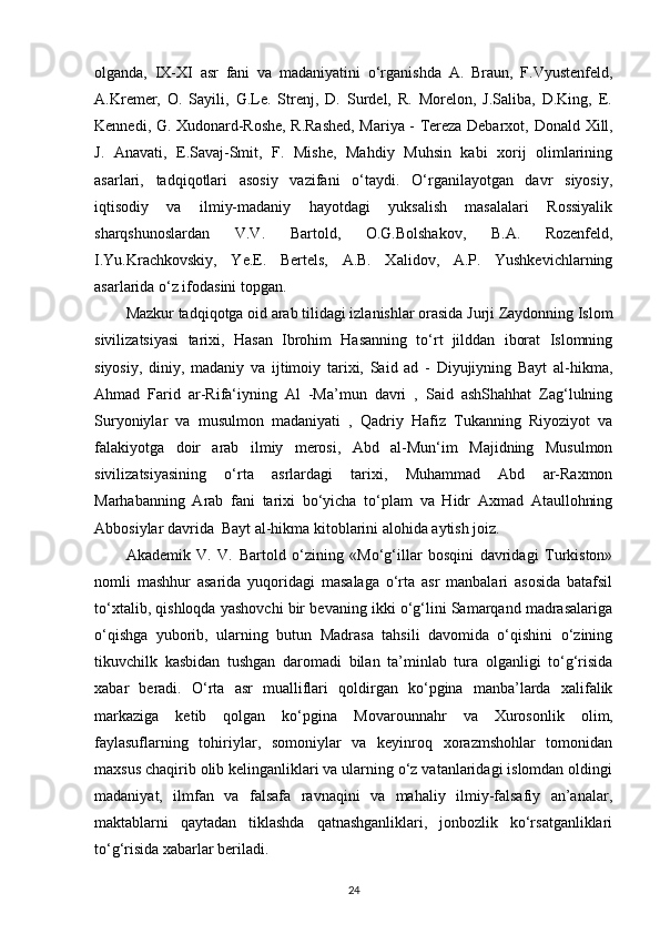 olganda,   IX-XI   asr   fani   va   madaniyatini   o‘rganishda   A.   Braun,   F.Vyustenfeld,
A.Kremer,   O.   Sayili,   G.Le.   Strenj,   D.   Surdel,   R.   Morelon,   J.Saliba,   D.King,   E.
Kennedi, G. Xudonard-Roshe, R.Rashed, Mariya - Tereza Debarxot,   Donald   Xill,
J.   Anavati,   E.Savaj-Smit,   F.   Mishe,   Mahdiy   Muhsin   kabi   xorij   olimlarining
asarlari,   tadqiqotlari   asosiy   vazifani   o‘taydi.   O‘rganilayotgan   davr   siyosiy,
iqtisodiy   va   ilmiy-madaniy   hayotdagi   yuksalish   masalalari   Rossiyalik
sharqshunoslardan   V.V.   Bartold,   O.G.Bolshakov,   B.A.   Rozenfeld,
I.Yu.Krachkovskiy,   Ye.E.   Bertels,   A.B.   Xalidov,   A.P.   Yushkevichlarning
asarlarida o‘z ifodasini topgan. 
Mazkur tadqiqotga oid arab tilidagi izlanishlar orasida Jurji Zaydonning Islom
sivilizatsiyasi   tarixi,   Hasan   Ibrohim   Hasanning   to‘rt   jilddan   iborat   Islomning
siyosiy,   diniy,   madaniy   va   ijtimoiy   tarixi,   Said   ad   -   Diyujiyning   Bayt   al-hikma,
Ahmad   Farid   ar-Rifa‘iyning   Al   -Ma’mun   davri   ,   Said   ashShahhat   Zag‘lulning
Suryoniylar   va   musulmon   madaniyati   ,   Qadriy   Hafiz   Tukanning   Riyoziyot   va
falakiyotga   doir   arab   ilmiy   merosi,   Abd   al-Mun‘im   Majidning   Musulmon
sivilizatsiyasining   o‘rta   asrlardagi   tarixi,   Muhammad   Abd   ar-Raxmon
Marhabanning   Arab   fani   tarixi   bo‘yicha   to‘plam   va   Hidr   Axmad   Ataullohning
Abbosiylar davrida  Bayt al-hikma kitoblarini alohida aytish joiz. 
Akademik   V.   V.   Bartold   o‘zining   «Mo‘g‘illar   bosqini   davridagi   Turkiston»
nomli   mashhur   asarida   yuqoridagi   masalaga   o‘rta   asr   manbalari   asosida   batafsil
to‘xtalib, qishloqda yashovchi bir bevaning ikki o‘g‘lini Samarqand madrasalariga
o‘qishga   yuborib,   ularning   butun   Madrasa   tahsili   davomida   o‘qishini   o‘zining
tikuvchilk   kasbidan   tushgan   daromadi   bilan   ta’minlab   tura   olganligi   to‘g‘risida
xabar   beradi.   O‘rta   asr   mualliflari   qoldirgan   ko‘pgina   manba’larda   xalifalik
markaziga   ketib   qolgan   ko‘pgina   Movarounnahr   va   Xurosonlik   olim,
faylasuflarning   tohiriylar,   somoniylar   va   keyinroq   xorazmshohlar   tomonidan
maxsus chaqirib olib kelinganliklari va ularning o‘z vatanlaridagi islomdan oldingi
madaniyat,   ilmfan   va   falsafa   ravnaqini   va   mahaliy   ilmiy-falsafiy   an’analar,
maktablarni   qaytadan   tiklashda   qatnashganliklari,   jonbozlik   ko‘rsatganliklari
to‘g‘risida xabarlar beriladi. 
24 