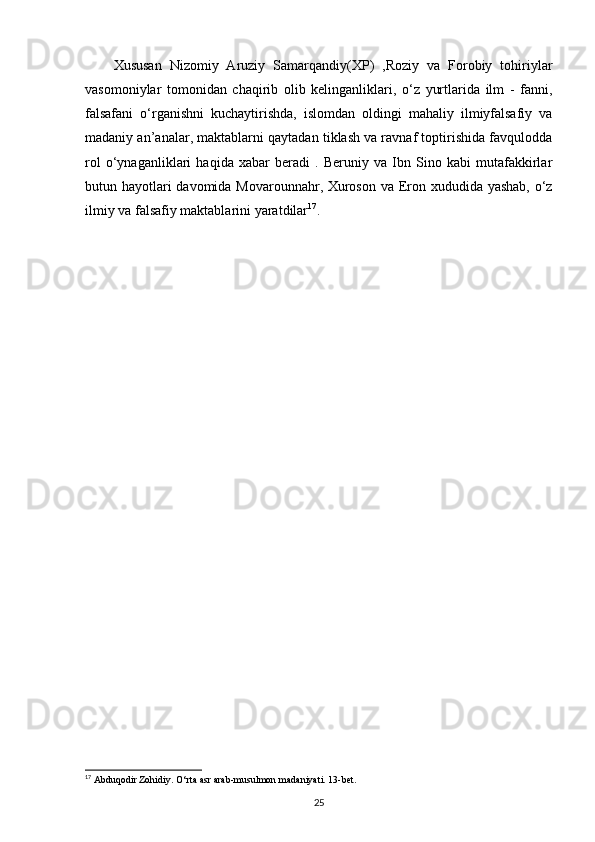 Xususan   Nizomiy   Aruziy   Samarqandiy(XP)   ,Roziy   va   Forobiy   tohiriylar
vasomoniylar   tomonidan   chaqirib   olib   kelinganliklari,   o‘z   yurtlarida   ilm   -   fanni,
falsafani   o‘rganishni   kuchaytirishda,   islomdan   oldingi   mahaliy   ilmiyfalsafiy   va
madaniy an’analar, maktablarni qaytadan tiklash va ravnaf toptirishida favqulodda
rol   o‘ynaganliklari   haqida   xabar   beradi   .   Beruniy   va   Ibn   Sino   kabi   mutafakkirlar
butun hayotlari  davomida Movarounnahr, Xuroson va Eron xududida yashab, o‘z
ilmiy va falsafiy maktablarini yaratdilar 17
. 
17
 Abduqodir Zohidiy. O‘rta asr arab-musulmon madaniyati. 13-bet.
25 