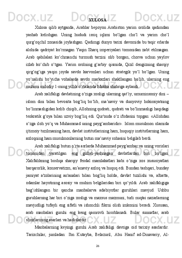 XULOSA
Xulosa   qilib   aytganda,   Arablar   bepoyon   Arabiston   yarim   orolida   qadimdan
yashab   kelishgan.   Uning   hududi   issiq   iqlimi   bo‘lgan   cho‘l   va   yarim   cho‘l
qurg‘oqchil zonasida joylashgan. Qadimgi dunyo tarixi davomida bu taqir erlarda
alohida   qadriyat   ko‘rmagan   Yaqin   Sharq   imperiyalari   tomonidan   zabt   etilmagan.
Arab   qabilalari   ko‘chmanchi   turmush   tarzini   olib   borgan,   chorva   uchun   yaylov
izlab   ko‘chib   o‘tgan.   Yarim   orolning   g‘arbiy   qismida,   Qizil   dengizning   sharqiy
qirg‘og‘iga   yaqin   joyda   savdo   karvonlari   uchun   strategik   yo‘l   bo‘lgan.   Uning
yo nalishi   bo yicha   vohalarda   savdo   markazlari   shakllangan   bo lib,   ularning   engʻ ʻ ʻ
muhimi milodiy 1-ming yillik o rtalarida Makka shahriga aylandi. 	
ʻ
Arab xalifaligi davlatining o ziga xosligi ularning qat iy, umuminsoniy dini –	
ʻ ʼ
islom   dini   bilan   bevosita   bog liq   bo lib,   ma naviy   va   dunyoviy   hokimiyatning	
ʻ ʻ ʼ
bo linmasligidan kelib chiqib, Allohning qudrati, qudrati va bo linmasligi haqidagi	
ʻ ʻ
teokratik g oya bilan uzviy bog liq edi.  	
ʻ ʻ Qur'onda o‘z ifodasini topgan: «Allohdan
o‘zga iloh yo‘q va Muhammad uning payg‘ambaridir». Islom musulmon olamida
ijtimoiy tuzilmaning ham, davlat institutlarining ham, huquqiy institutlarning ham,
axloqning ham musulmonlarning butun ma‘naviy sohasini belgilab berdi. 
Arab xalifaligi butun o rta asrlarda Muhammad payg ambar va uning vorislari	
ʻ ʻ
tomonidan   yaratilgan   eng   gullab-yashnagan   davlatlardan   biri   bo lgan.	
ʻ
Xalifalikning   boshqa   sharqiy   feodal   mamlakatlari   kabi   o ziga   xos   xususiyatlari	
ʻ
barqarorlik,  konservatizm , an anaviy axloq va huquq edi. Bundan tashqari, bunday	
ʼ
jamiyat   a'zolarining   an'analari   bilan   bog‘liq   holda,   davlat   tuzilishi   va,   albatta,
odamlar   hayotining   asosiy   va   muhim   belgilaridan   biri   qo‘yildi.   Arab   xalifaligiga
bag‘ishlangan   bir   qancha   manbalarva   adabiyotlar   guruhlari   mavjud.   Ushbu
guruhlarning har biri o‘ziga xosligi va maxsus mazmuni, turli nuqtai nazarlarning
mavjudligi   tufayli   eng   sifatli   va   ishonchli   fikrni   olish   imkonini   beradi.   Xususan,
arab   manbalari   guruhi   eng   keng   qamrovli   hisoblanadi.   Bular   sunnatlar,   arab
shoirlarining asarlari va hadislardir. 
Manbalarning   keyingi   guruhi   Arab   xalifaligi   davriga   oid   tarixiy   asarlardir.
Tarixchilar,   jumladan:   Ibn   Kutayba,   Belazuril,   Abu   Hanif   ad-Dinavariy ,   Al-
26 