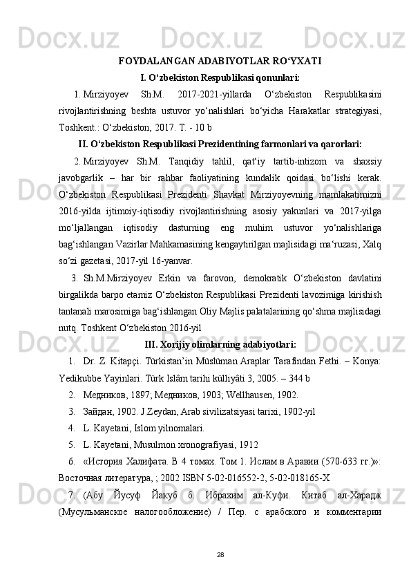 FOYDALANGAN ADABIYOTLAR RO YXATIʻ
I. O‘zbekiston Respublikasi qonunlari:
1. Mirziyoyev   Sh.M.   2017-2021-yillarda   O‘zbekiston   Respublikasini
rivojlantirishning   beshta   ustuvor   yo‘nalishlari   bo‘yicha   Harakatlar   strategiyasi,
Toshkent.: O‘zbekiston, 2017. T. - 10 b 
II. O‘zbekiston Respublikasi Prezidentining farmonlari va qarorlari:
2. Mirziyoyev   Sh.M.   Tanqidiy   tahlil,   qat‘iy   tartib-intizom   va   shaxsiy
javobgarlik   –   har   bir   rahbar   faoliyatining   kundalik   qoidasi   bo‘lishi   kerak.
O‘zbekiston   Respublikasi   Prezidenti   Shavkat   Mirziyoyevning   mamlakatimizni
2016-yilda   ijtimoiy-iqtisodiy   rivojlantirishning   asosiy   yakunlari   va   2017-yilga
mo‘ljallangan   iqtisodiy   dasturning   eng   muhim   ustuvor   yo‘nalishlariga
bag‘ishlangan Vazirlar Mahkamasining kengaytirilgan majlisidagi ma‘ruzasi, Xalq
so‘zi gazetasi, 2017-yil 16-yanvar. 
3. Sh.M.Mirziyoyev   Erkin   va   farovon ,   demokratik   O‘zbekiston   davlatini
birgalikda barpo etamiz O‘zbekiston Respublikasi   Prezidenti  lavozimiga   kirishish
tantanali marosimiga bag‘ishlangan Oliy Majlis palatalarining qo‘shma majlisidagi
nutq. Toshkent O‘zbekiston 2016-yil 
III. Xorijiy olimlarning adabiyotlari:
1. Dr. Z. Kitapçi. Türkistan’in Müslüman  Araplar Tarafindan Fethi. – Konya:
Yedikubbe Yayinlari. Türk Islâm tarihi külliyâti 3, 2005. – 344 b 
2. Медников , 1897;  Медников , 1903; Wellhausen, 1902. 
3. Зайдан , 1902. J.Zeydan, Arab sivilizatsiyasi tarixi, 1902-yil 
4. L. Kayetani, Islom yilnomalari.
5. L. Kayetani, Musulmon xronografiyasi, 1912
6. « История   Халифата .   В 4 томах. Том 1. Ислам в Аравии (570-633 гг.)»:
Восточная  литература , ; 2002 ISBN 5-02-016552-2, 5-02-018165-X 
7. (Абу   Йусуф   Йакуб   б.   Ибрахим   ал-Куфи.   Китаб   ал-Харадж
(Мусульманское   налогообложение)   /   Пер.   с   арабского   и   комментарии
28 