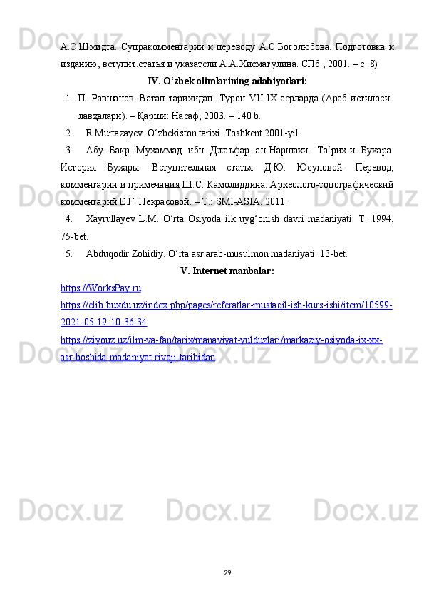 А.Э.Шмидта.   Супракомментарии   к   переводу   А.С.Боголюбова.   Подготовка   к
изданию, вступит.статья и указатели А.А.Хисматулина. СПб., 2001. – с. 8) 
IV. O‘zbek olimlarining adabiyotlari:
1. П.   Равшанов.   Ватан   тарихидан.   Турон   VII-IX   асрларда   (Араб   истилоси  
лавҳалари). – Қарши: Насаф, 2003. – 140 b. 
2. R.Murtazayev. O‘zbekiston tarixi. Toshkent 2001-yil 
3. Абу   Бакр   Мухаммад   ибн   Джаъфар   ан-Наршахи.   Та‘рих-и   Бухара.
История   Бухары.   Вступительная   статья   Д.Ю.   Юсуповой.   Перевод,
комментарии и примечания Ш.С. Камолиддина. Археолого-топографический
комментарий Е.Г. Некрасовой. – Т.: SMI-ASIA, 2011. 
4. Xayrullayev   L.M.   O‘rta   Osiyoda   ilk   uyg‘onish   davri   madaniyati.   T.   1994,
75-bet. 
5. Abduqodir Zohidiy. O‘rta asr arab-musulmon madaniyati. 13-bet. 
V. Internet manbalar:
https://WorksPay.ru
https://elib.buxdu.uz/index.php/pages/referatlar-mustaqil-ish-kurs-ishi/item/10599-
2021-05-19-10-36-34  
https://ziyouz.uz/ilm-va-fan/tarix/manaviyat-yulduzlari/markaziy-osiyoda-ix-xx-
asr-boshida-madaniyat-rivoji-tarihidan  
29 