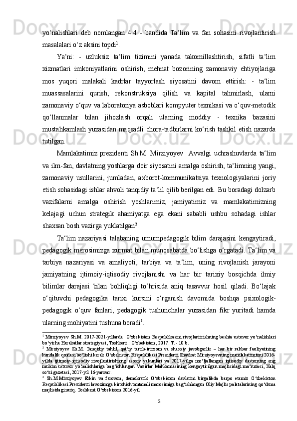 yo‘nalishlari   deb   nomlangan   4.4   -   bandida   Ta‘lim   va   fan   sohasini   rivojlantirish
masalalari o‘z aksini topdi 1
.
Ya‘ni:   -   uzluksiz   ta‘lim   tizimini   yanada   takomillashtirish,   sifatli   ta‘lim
xizmatlari   imkoniyatlarini   oshirish,   mehnat   bozorining   zamonaviy   ehtiyojlariga
mos   yuqori   malakali   kadrlar   tayyorlash   siyosatini   davom   ettirish:   -   ta‘lim
muassasalarini   qurish,   rekonstruksiya   qilish   va   kapital   tahmirlash,   ularni
zamonaviy o‘quv va laboratoriya asboblari kompyuter texnikasi va o‘quv-metodik
qo‘llanmalar   bilan   jihozlash   orqali   ularning   moddiy   -   texnika   bazasini
mustahkamlash yuzasidan maqsadli chora-tadbirlarni ko‘rish tashkil etish nazarda
tutilgan.
Mamlakatimiz   prezidenti   Sh.M.   Mirziyoyev     Avvalgi   uchrashuvlarda   ta‘lim
va ilm-fan, davlatning yoshlarga doir siyosatini amalga oshirish, ta‘limning yangi,
zamonaviy   usullarini,   jumladan,   axborot-kommunikatsiya   texnologiyalarini   joriy
etish sohasidagi ishlar ahvoli tanqidiy ta‘lil qilib berilgan edi. Bu boradagi dolzarb
vazifalarni   amalga   oshirish   yoshlarimiz ,   jamiyatimiz   va   mamlakatimizning
kelajagi   uchun   strategik   ahamiyatga   ega   ekani   sababli   ushbu   sohadagi   ishlar
shaxsan bosh vazirga yuklatilgan 2
.
Ta‘lim   nazariyasi   talabaning   umumpedagogik   bilim   darajasini   kengaytiradi,
pedagogik merosimizga xurmat bilan munosabatda bo‘lishga o‘rgatadi. Ta‘lim va
tarbiya   nazariyasi   va   amaliyoti,   tarbiya   va   ta‘lim,   uning   rivojlanish   jarayoni
jamiyatning   ijtimoiy-iqtisodiy   rivojlanishi   va   har   bir   tarixiy   bosqichda   ilmiy
bilimlar   darajasi   bilan   bohliqligi   to‘hrisida   aniq   tasavvur   hosil   qiladi.   Bo‘lajak
o‘qituvchi   pedagogika   tarixi   kursini   o‘rganish   davomida   boshqa   psixologik-
pedagogik   o‘quv   fanlari,   pedagogik   tushunchalar   yuzasidan   fikr   yuritadi   hamda
ularning mohiyatini tushuna boradi 3
. 
1
  Mirziyoyev Sh.M. 2017-2021-yillarda   O‘zbekiston Respublikasini rivojlantirishning   beshta ustuvor   yo‘nalishlari
bo‘yicha Harakatlar strategiyasi, Toshkent.: O‘zbekiston, 2017. T. - 10 b.
2
  Mirziyoyev   Sh.M.   Tanqidiy   tahlil,   qat‘iy   tartib-intizom   va   shaxsiy   javobgarlik   –   har   bir   rahbar   faoliyatining
kundalik qoidasi bo‘lishi kerak.O‘zbekiston Respublikasi Prezidenti Shavkat Mirziyoyevning mamlakatimizni 2016-
yilda   ijtimoiy-iqtisodiy   rivojlantirishning   asosiy   yakunlari   va   2017-yilga   mo‘ljallangan   iqtisodiy   dasturning   eng
muhim  ustuvor  yo‘nalishlariga   bag‘ishlangan   Vazirlar   Mahkamasining  kengaytirilgan  majlisidagi   ma‘ruzasi,  Xalq
so‘zi gazetasi, 2017-yil 16-yanvar.
3
  Sh.M.Mirziyoyev   Erkin   va   farovon,   demokratik   O‘zbekiston   davlatini   birgalikda   barpo   etamiz   O‘zbekiston
Respublikasi Prezidenti lavozimiga kirishish tantanali marosimiga bag‘ishlangan Oliy Majlis palatalarining qo‘shma
majlisidagi nutq. Toshkent O‘zbekiston 2016-yil
3 