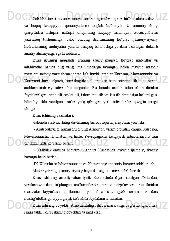 Xalifalik tarixi butun insoniyat  tarixining muhim qismi  bo‘lib, ularsiz davlat
va   huquq   taraqqiyoti   qonuniyatlarini   anglab   bo‘lmaydi.   U   umumiy   ilmiy
qiziqishdan   tashqari,   nafaqat   xalqlarning   huquqiy   madaniyati   xususiyatlarini
yaxshiroq   tushunishga,   balki   bizning   davrimizning   ko‘plab   ijtimoiy-siyosiy
hodisalarining   mohiyatini   yanada   aniqroq   baholashga   yordam   beradigan   dolzarb
amaliy ahamiyatga ega hisoblanadi. 
Kurs   ishining   maqsadi .   Ishning   asosiy   maqsadi   ko‘plab   materillar   va
adabiyotlar   hamda   eng   yangi   ma’lumotlarga   tayangan   holda   mavjud   mazkur
masalani   tarixiy   yoritishdan   iborat.   Ma’lumki,   arablar   Xuroson,   Movarounnhr   va
Xorazmni   bosib   olgach ,   hamishagidek   o‘lkamizda   ham   qattiqqo‘llik   bilan   yurtni
arablashtirish   siyosatini   olib   borganlar.   Bu   borada   ustalik   bilan   islom   dinidan
foydalanilgan. Arab tili davlat tili, islom dini tili va fan tili darajasiga ko‘tarilgan.
Mahaliy   tilda   yozilgan   asarlar   yo‘q   qilingan,   yerli   bilimdonlar   quvg‘in   ostiga
olingan. 
Kurs ishining vazifalari:
-Jahonda arab xalifaligi davlatining tashkil topishi jarayonini yoritishi;
 - Arab xalifaligi hukmronligining Arabiston  yarim orolidan chiqib , Xuroson,
Movarounnahr,   Hindiston ,  va  hatto,   Yevropagacha  kengayish   sabablarini  ma’lum
bir izchillikda ko‘rsatib berish;
  -   Xalifalik   davrida   Movarounnahr   va   Xurosonda   mavjud   ijtimoiy,   siyosiy
hayotga baho berish;
-IX-XI asrlarda Movarounnahr va Xorazmdagi  madaniy hayotni tahlil  qilish;
Madaniyatning ijtimoiy-siyosiy hayotda tutgan o‘rnini ochib berish. 
Kurs   ishining   amaliy   ahamiyati.   Kurs   ishida   ilgari   surilgan   fikrlardan,
yondashuvlardan,   to‘plangan   ma‘lumotlardan   hamda   natijalaridan   tarix   fanidan
maruzalar   tayyorlash,   qo‘llanmalar   yaratish да ,   shuningdek ,   seminar   va   dars
mashg‘ulotlariga tayyorgarlik ko‘rishda foydalanish mumkin. 
Kurs ishning obyekti:  Arab xalifaligi istilosi masalasiga bag‘ishlangan ilmiy
ishlar tahlili kurs ishining obyektini tashkil etadi.
4 