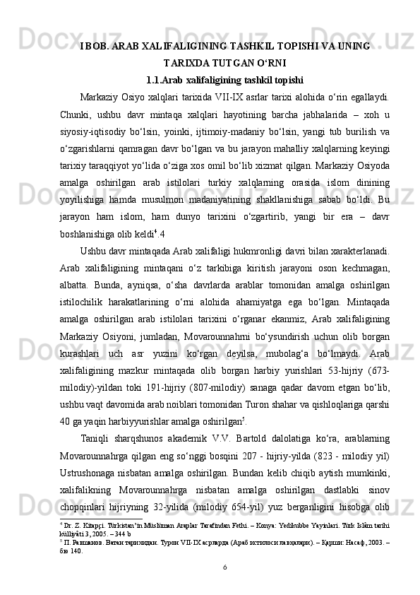 I BOB. ARAB XALIFALIGINING TASHKIL TOPISHI VA UNING
TARIXDA TUTGAN O‘RNI
1.1.Arab xalifaligining tashkil topishi
Markaziy Osiyo xalqlari  tarixida VII-IX asrlar  tarixi  alohida o‘rin egallaydi.
Chunki,   ushbu   davr   mintaqa   xalqlari   hayotining   barcha   jabhalarida   –   xoh   u
siyosiy-iqtisodiy   bo‘lsin,   yoinki,   ijtimoiy-madaniy   bo‘lsin,   yangi   tub   burilish   va
o‘zgarishlarni  qamragan davr  bo‘lgan va bu jarayon mahalliy xalqlarning keyingi
tarixiy taraqqiyot yo‘lida o‘ziga xos omil bo‘lib xizmat qilgan. Markaziy Osiyoda
amalga   oshirilgan   arab   istilolari   turkiy   xalqlarning   orasida   islom   dinining
yoyilishiga   hamda   musulmon   madaniyatining   shakllanishiga   sabab   bo‘ldi.   Bu
jarayon   ham   islom,   ham   dunyo   tarixini   o‘zgartirib,   yangi   bir   era   –   davr
boshlanishiga olib keldi 4
.4
Ushbu davr mintaqada Arab xalifaligi hukmronligi davri bilan xarakterlanadi.
Arab   xalifaligining   mintaqani   o‘z   tarkibiga   kiritish   jarayoni   oson   kechmagan,
albatta.   Bunda,   ayniqsa,   o‘sha   davrlarda   arablar   tomonidan   amalga   oshirilgan
istilochilik   harakatlarining   o‘rni   alohida   ahamiyatga   ega   bo‘lgan.   Mintaqada
amalga   oshirilgan   arab   istilolari   tarixini   o‘rganar   ekanmiz,   Arab   xalifaligining
Markaziy   Osiyoni,   jumladan,   Movarounnahrni   bo‘ysundirish   uchun   olib   borgan
kurashlari   uch   asr   yuzini   ko‘rgan   deyilsa,   mubolag‘a   bo‘lmaydi.   Arab
xalifaligining   mazkur   mintaqada   olib   borgan   harbiy   yurishlari   53-hijriy   (673-
milodiy)-yildan   toki   191-hijriy   (807-milodiy)   sanaga   qadar   davom   etgan   bo‘lib,
ushbu vaqt davomida arab noiblari tomonidan Turon shahar va qishloqlariga qarshi
40 ga yaqin harbiyyurishlar amalga oshirilgan 5
.
Taniqli   sharqshunos   akademik   V.V.   Bartold   dalolatiga   ko‘ra,   arablarning
Movarounnahrga qilgan eng so‘nggi bosqini 207 - hijriy-yilda (823 - milodiy yil)
Ustrushonaga   nisbatan   amalga   oshirilgan.   Bundan   kelib   chiqib   aytish   mumkinki,
xalifalikning   Movarounnahrga   nisbatan   amalga   oshirilgan   dastlabki   sinov
chopqinlari   hijriyning   32-yilida   (milodiy   654-yil)   yuz   berganligini   hisobga   olib
4
 Dr. Z. Kitapçi. Türkistan’in Müslüman Araplar Tarafindan Fethi. – Konya: Yedikubbe Yayinlari. Türk Islâm tarihi
külliyâti 3, 2005. – 344 b
5
 П. Равшанов. Ватан тарихидан. Турон  VII - IX  асрларда (Араб истилоси лавҳалари). – Қарши: Насаф, 2003. –
бю 140.
6 