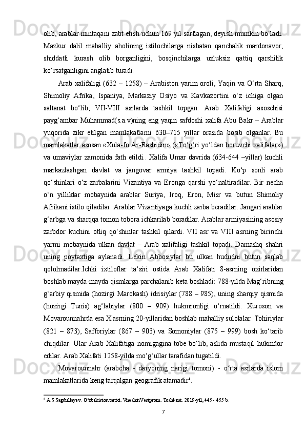 olib, arablar mintaqani zabt etish uchun 169 yil sarflagan, deyish mumkin bo‘ladi.
Mazkur   dalil   mahalliy   aholining   istilochilarga   nisbatan   qanchalik   mardonavor,
shiddatli   kurash   olib   borganligini,   bosqinchilarga   uzluksiz   qattiq   qarshilik
ko‘rsatganligini anglatib turadi. 
Arab xalifaligi  (632 – 1258)  – Arabiston yarim  oroli, Yaqin va O‘rta Sharq,
Shimoliy   Afrika,   Ispaniya,   Markaziy   Osiyo   va   Kavkazortini   o‘z   ichiga   olgan
saltanat   bo‘lib,   VII-VIII   asrlarda   tashkil   topgan.   Arab   Xalifaligi   asoschisi
payg‘ambar Muhammad(s.a.v)ning eng yaqin safdoshi  xalifa Abu Bakr – Arablar
yuqorida   zikr   etilgan   mamlakatlarni   630–715   yillar   orasida   bosib   olganlar.   Bu
mamlakatlar asosan «Xula-fo Ar-Rashidin» («To‘g‘ri yo‘ldan boruvchi xalifalar»)
va umaviylar  zamonida fath etildi.. Xalifa Umar  davrida (634-644 –yillar)  kuchli
markazlashgan   davlat   va   jangovar   armiya   tashkil   topadi.   Ko‘p   sonli   arab
qo‘shinlari   o‘z   zarbalarini   Vizantiya   va   Eronga   qarshi   yo‘naltiradilar.   Bir   necha
o‘n   yilliklar   mobaynida   arablar   Suriya,   Iroq,   Eron,   Misr   va   butun   Shimoliy
Afrikani istilo qiladilar. Arablar Vizantiyaga kuchli zarba beradilar. Jangari arablar
g‘arbga va sharqqa tomon tobora ichkarilab boradilar. Arablar armiyasining asosiy
zarbdor   kuchini   otliq   qo‘shinlar   tashkil   qilardi.   VII   asr   va   VIII   asrning   birinchi
yarmi   mobaynida   ulkan   davlat   –   Arab   xalifaligi   tashkil   topadi.   Damashq   shahri
uning   poytaxtiga   aylanadi.   Lekin   Abbosiylar   bu   ulkan   hududni   butun   saqlab
qololmadilar.Ichki   ixtiloflar   ta‘siri   ostida   Arab   Xalifati   8-asrning   oxirlaridan
boshlab mayda-mayda qismlarga parchalanib keta boshladi: 788-yilda Mag‘ribning
g‘arbiy qismida (hozirgi Marokash)  idrisiylar (788 – 985), uning sharqiy qismida
(hozirgi   Tunis)   ag‘labiylar   (800   –   909)   hukmronligi   o‘rnatildi.   Xuroson   va
Movarounnahrda esa X asrning 20-yillaridan boshlab mahalliy sulolalar: Tohiriylar
(821   –   873),   Safforiylar   (867   –   903)   va   Somoniylar   (875   –   999)   bosh   ko‘tarib
chiqdilar.   Ular   Arab   Xalifatiga   nomigagina   tobe   bo‘lib,   aslida   mustaqil   hukmdor
edilar. Arab Xalifati 1258-yilda mo‘g‘ullar tarafidan tugatildi. 
Movarounnahr   (arabcha   -   daryoning   narigi   tomoni)   -   o rta   asrlarda   islomʻ
mamlakatlarida keng tarqalgan geografik atamadir 6
. 
6
 A.S.Sagdullayev. O‘zbekiston tarixi. VneshinVestprom. Toshkent. 2019-yil, 445 - 455 b.
7 