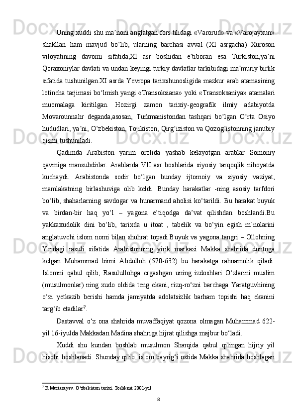 Uning xuddi shu ma noni anglatgan fors tilidagi «Varorud» va «Varojayxun»ʼ
shakllari   ham   mavjud   bo lib,   ularning   barchasi   avval   (XI   asrgacha)   Xuroson
ʻ
viloyatining   davomi   sifatida,XI   asr   boshidan   e tiboran   esa   Turkiston,ya ni	
ʼ ʼ
Qoraxoniylar davlati va undan keyingi turkiy davlatlar tarkibidagi ma muriy birlik	
ʼ
sifatida  tushunilgan.XI  asrda  Yevropa  tarixshunosligida   mazkur   arab  atamasining
lotincha tarjimasi bo lmish yangi «Transoksiana» yoki «Transoksaniya» atamalari	
ʻ
muomalaga   kiritilgan.   Hozirgi   zamon   tarixiy-geografik   ilmiy   adabiyotda
Movarounnahr   deganda,asosan,   Turkmanistondan   tashqari   bo lgan   O rta   Osiyo	
ʻ ʻ
hududlari, ya ni, O zbekiston, Tojikiston, Qirg iziston va Qozog istonning janubiy	
ʼ ʻ ʻ ʻ
qismi tushuniladi. 
Qadimda   Arabiston   yarim   orolida   yashab   kelayotgan   arablar   Somoniy
qavmiga   mansubdirlar.   Arablarda   VII   asr   boshlarida   siyosiy   tarqoqlik   nihoyatda
kuchaydi.   Arabistonda   sodir   bo‘lgan   bunday   ijtomoiy   va   siyosiy   vaziyat,
mamlakatning   birlashuviga   olib   keldi.   Bunday   harakatlar   -ning   asosiy   tarfdori
bo‘lib, shaharlarning savdogar  va hunarmand aholisi ko‘tarildi. Bu harakat buyuk
va   birdan-bir   haq   yo‘l   –   yagona   e’tiqodga   da’vat   qilishdan   boshlandi.Bu
yakkaxudolik   dini   bo‘lib,   tarixda   u   itoat   ,   tabelik   va   bo‘yin   egish   m`nolarini
anglatuvchi islom nomi bilan shuhrat topadi.Buyuk va yagona tangri – Ollohning
Yerdagi   rasuli   sifatida   Arabistonning   yirik   markazi   Makka   shahrida   duntoga
kelgan   Muhammad   binni   Abdulloh   (570-632)   bu   harakatga   rahnamolik   qiladi.
Islomni   qabul   qilib,   Rasulullohga   ergashgan   uning   izdoshlari   O‘zlarini   muslim
(musulmonlar)   ning   xudo  oldida   teng  ekani,   rizq-ro‘zni   barchaga   Yaratguvhining
o‘zi   yetkazib   berishi   hamda   jamiyatda   adolatsizlik   barham   topishi   haq   ekanini
targ‘ib etadilar 7
. 
Dastavval   o‘z   ona   shahrida   muvaffaqiyat   qozona   olmagan   Muhammad   622-
yil 16-iyulda Makkadan Madina shahriga hijrat qilishga majbur bo‘ladi. 
Xuddi   shu   kundan   boshlab   musulmon   Sharqida   qabul   qilingan   hijriy   yil
hisobi boshlanadi. Shunday qilib, islom bayrig‘i ostida Makka shahrida boshlagan
7
 R.Murtazayev. O‘zbekiston tarixi. Toshkent 2001-yil
8 