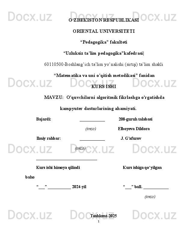 O‘ZBEKISTON RESPUBLIKASI
ORIENTAL UNIVERSITETI
“ Pedagogika” fakulteti
“Uzluksiz ta’lim pedagogika”kafedrasi|
60110500-Boshlang‘ich ta’lim yo‘nalishi (sirtqi) ta’lim shakli
  “ Matematika va uni o’qitish metodikasi” fanidan
KURS ISHI
 MAVZU:  O'quvchilarni algoritmik fikrlashga o'rgatishda
kampyuter dasturlarining ahamiyati.
Bajardi: ____________             208-guruh talabasi
                              (imzo)                     Elboyeva Dildora
Ilmiy rahbar: ____________                 J. G'afurov
                  (imzo)
_______________ ______________
Kurs ishi himoya qilindi Kurs ishiga qo‘yilgan 
baho 
“___” ___________ 2024-yil “___” ball. ____________
(imzo)
Toshkent-2025
1 