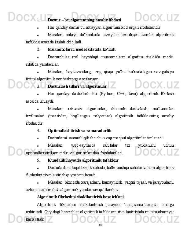 1. Dastur – bu algoritmning amaliy ifodasi
o Har qanday dastur bu muayyan algoritmni kod orqali ifodalashdir.
o Masalan,   onlayn   do‘konlarda   tavsiyalar   beradigan   tizimlar   algoritmik
tafakkur asosida ishlab chiqiladi.
2. Muammolarni model sifatida ko‘rish
o Dasturchilar   real   hayotdagi   muammolarni   algoritm   shaklida   model
sifatida yaratadilar.
o Masalan,   haydovchilarga   eng   qisqa   yo‘lni   ko‘rsatadigan   navigatsiya
tizimi algoritmik yondashuvga asoslangan.
3. Dasturlash tillari va algoritmlar
o Har   qanday   dasturlash   tili   (Python,   C++,   Java)   algoritmik   fikrlash
asosida ishlaydi.
o Masalan,   rekursiv   algoritmlar,   dinamik   dasturlash,   ma’lumotlar
tuzilmalari   (massivlar,   bog‘langan   ro‘yxatlar)   algoritmik   tafakkurning   amaliy
ifodasidir.
4. Optimallashtirish va samaradorlik
o Dasturlarni samarali qilish uchun eng maqbul algoritmlar tanlanadi.
o Masalan,   web-saytlarda   sahifalar   tez   yuklanishi   uchun
optimallashtirilgan qidiruv algoritmlaridan foydalaniladi.
5. Kundalik hayotda algoritmik tafakkur
o Dasturlash nafaqat texnik sohada, balki boshqa sohalarda ham algoritmik
fikrlashni rivojlantirishga yordam beradi.
o Masalan, biznesda xarajatlarni kamaytirish, vaqtni tejash va jarayonlarni
avtomatlashtirishda algoritmik yondashuv qo‘llaniladi.
Algoritmik fikrlashni shakllantirish bosqichlari
Algoritmik   fikrlashni   shakllantirish   jarayoni   bosqichma-bosqich   amalga
oshiriladi. Quyidagi bosqichlar algoritmik tafakkurni rivojlantirishda muhim ahamiyat
kasb etadi:
10 