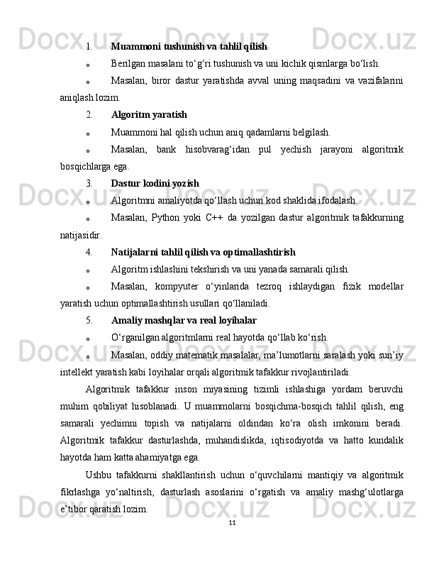 1. Muammoni tushunish va tahlil qilish
o Berilgan masalani to‘g‘ri tushunish va uni kichik qismlarga bo‘lish.
o Masalan,   biror   dastur   yaratishda   avval   uning   maqsadini   va   vazifalarini
aniqlash lozim.
2. Algoritm yaratish
o Muammoni hal qilish uchun aniq qadamlarni belgilash.
o Masalan,   bank   hisobvarag‘idan   pul   yechish   jarayoni   algoritmik
bosqichlarga ega.
3. Dastur kodini yozish
o Algoritmni amaliyotda qo‘llash uchun kod shaklida ifodalash.
o Masalan,   Python   yoki   C++   da   yozilgan   dastur   algoritmik   tafakkurning
natijasidir.
4. Natijalarni tahlil qilish va optimallashtirish
o Algoritm ishlashini tekshirish va uni yanada samarali qilish.
o Masalan,   kompyuter   o‘yinlarida   tezroq   ishlaydigan   fizik   modellar
yaratish uchun optimallashtirish usullari qo‘llaniladi.
5. Amaliy mashqlar va real loyihalar
o O‘rganilgan algoritmlarni real hayotda qo‘llab ko‘rish.
o Masalan, oddiy matematik masalalar, ma’lumotlarni saralash yoki sun’iy
intellekt yaratish kabi loyihalar orqali algoritmik tafakkur rivojlantiriladi.
Algoritmik   tafakkur   inson   miyasining   tizimli   ishlashiga   yordam   beruvchi
muhim   qobiliyat   hisoblanadi.   U   muammolarni   bosqichma-bosqich   tahlil   qilish,   eng
samarali   yechimni   topish   va   natijalarni   oldindan   ko‘ra   olish   imkonini   beradi.
Algoritmik   tafakkur   dasturlashda,   muhandislikda,   iqtisodiyotda   va   hatto   kundalik
hayotda ham katta ahamiyatga ega.
Ushbu   tafakkurni   shakllantirish   uchun   o‘quvchilarni   mantiqiy   va   algoritmik
fikrlashga   yo‘naltirish,   dasturlash   asoslarini   o‘rgatish   va   amaliy   mashg‘ulotlarga
e’tibor qaratish lozim.
11 