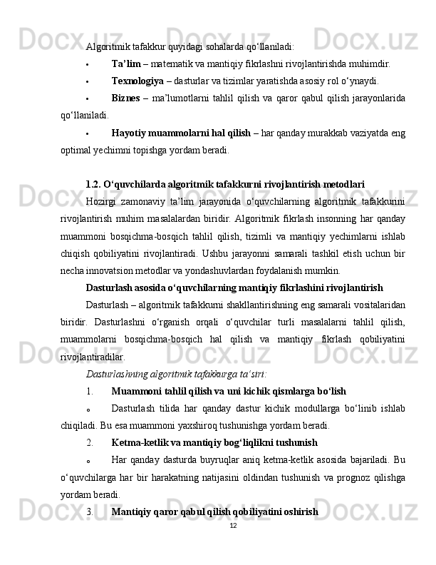 Algoritmik tafakkur quyidagi sohalarda qo‘llaniladi:
 Ta’lim  – matematik va mantiqiy fikrlashni rivojlantirishda muhimdir.
 Texnologiya  – dasturlar va tizimlar yaratishda asosiy rol o‘ynaydi.
 Biznes   –   ma’lumotlarni   tahlil   qilish   va   qaror   qabul   qilish   jarayonlarida
qo‘llaniladi.
 Hayotiy muammolarni hal qilish  – har qanday murakkab vaziyatda eng
optimal yechimni topishga yordam beradi.
1.2. O‘quvchilarda algoritmik tafakkurni rivojlantirish metodlari
Hozirgi   zamonaviy   ta’lim   jarayonida   o‘quvchilarning   algoritmik   tafakkurini
rivojlantirish   muhim   masalalardan   biridir.   Algoritmik   fikrlash   insonning   har   qanday
muammoni   bosqichma-bosqich   tahlil   qilish,   tizimli   va   mantiqiy   yechimlarni   ishlab
chiqish   qobiliyatini   rivojlantiradi.   Ushbu   jarayonni   samarali   tashkil   etish   uchun   bir
necha innovatsion metodlar va yondashuvlardan foydalanish mumkin.
Dasturlash asosida o‘quvchilarning mantiqiy fikrlashini rivojlantirish
Dasturlash – algoritmik tafakkurni shakllantirishning eng samarali vositalaridan
biridir.   Dasturlashni   o‘rganish   orqali   o‘quvchilar   turli   masalalarni   tahlil   qilish,
muammolarni   bosqichma-bosqich   hal   qilish   va   mantiqiy   fikrlash   qobiliyatini
rivojlantiradilar.
Dasturlashning algoritmik tafakkurga ta’siri:
1. Muammoni tahlil qilish va uni kichik qismlarga bo‘lish
o Dasturlash   tilida   har   qanday   dastur   kichik   modullarga   bo‘linib   ishlab
chiqiladi. Bu esa muammoni yaxshiroq tushunishga yordam beradi.
2. Ketma-ketlik va mantiqiy bog‘liqlikni tushunish
o Har   qanday   dasturda   buyruqlar   aniq  ketma-ketlik  asosida   bajariladi.  Bu
o‘quvchilarga   har   bir   harakatning   natijasini   oldindan   tushunish   va   prognoz   qilishga
yordam beradi.
3. Mantiqiy qaror qabul qilish qobiliyatini oshirish
12 