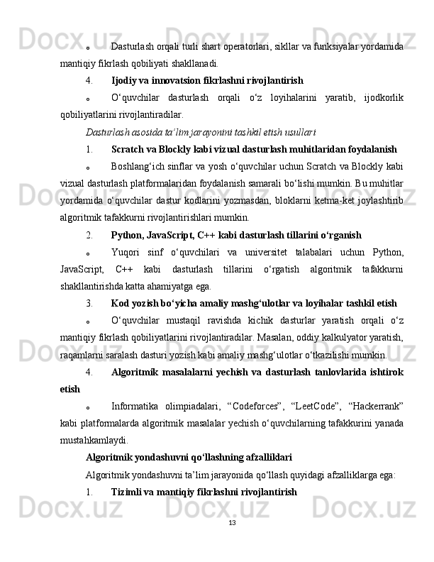 o Dasturlash orqali turli shart operatorlari, sikllar va funksiyalar yordamida
mantiqiy fikrlash qobiliyati shakllanadi.
4. Ijodiy va innovatsion fikrlashni rivojlantirish
o O‘quvchilar   dasturlash   orqali   o‘z   loyihalarini   yaratib,   ijodkorlik
qobiliyatlarini rivojlantiradilar.
Dasturlash asosida ta’lim jarayonini tashkil etish usullari
1. Scratch va Blockly kabi vizual dasturlash muhitlaridan foydalanish
o Boshlang‘ich sinflar va yosh o‘quvchilar uchun Scratch va Blockly kabi
vizual dasturlash platformalaridan foydalanish samarali bo‘lishi mumkin. Bu muhitlar
yordamida   o‘quvchilar   dastur   kodlarini   yozmasdan,   bloklarni   ketma-ket   joylashtirib
algoritmik tafakkurni rivojlantirishlari mumkin.
2. Python, JavaScript, C++ kabi dasturlash tillarini o‘rganish
o Yuqori   sinf   o‘quvchilari   va   universitet   talabalari   uchun   Python,
JavaScript,   C++   kabi   dasturlash   tillarini   o‘rgatish   algoritmik   tafakkurni
shakllantirishda katta ahamiyatga ega.
3. Kod yozish bo‘yicha amaliy mashg‘ulotlar va loyihalar tashkil etish
o O‘quvchilar   mustaqil   ravishda   kichik   dasturlar   yaratish   orqali   o‘z
mantiqiy fikrlash qobiliyatlarini rivojlantiradilar. Masalan, oddiy kalkulyator yaratish,
raqamlarni saralash dasturi yozish kabi amaliy mashg‘ulotlar o‘tkazilishi mumkin.
4. Algoritmik   masalalarni   yechish   va   dasturlash   tanlovlarida   ishtirok
etish
o Informatika   olimpiadalari,   “Codeforces”,   “LeetCode”,   “Hackerrank”
kabi platformalarda algoritmik masalalar yechish o‘quvchilarning tafakkurini yanada
mustahkamlaydi.
Algoritmik yondashuvni qo‘llashning afzalliklari
Algoritmik yondashuvni ta’lim jarayonida qo‘llash quyidagi afzalliklarga ega:
1. Tizimli va mantiqiy fikrlashni rivojlantirish
13 