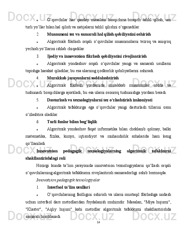 o O‘quvchilar   har   qanday   masalani   bosqichma-bosqich   tahlil   qilish,   uni
turli yo‘llar bilan hal qilish va natijalarni tahlil qilishni o‘rganadilar.
2. Muammoni tez va samarali hal qilish qobiliyatini oshirish
o Algoritmik   fikrlash   orqali   o‘quvchilar   muammolarni   tezroq   va   aniqroq
yechish yo‘llarini ishlab chiqadilar.
3. Ijodiy va innovatsion fikrlash qobiliyatini rivojlantirish
o Algoritmik   yondashuv   orqali   o‘quvchilar   yangi   va   samarali   usullarni
topishga harakat qiladilar, bu esa ularning ijodkorlik qobiliyatlarini oshiradi.
4. Murakkab jarayonlarni soddalashtirish
o Algoritmik   fikrlash   yordamida   murakkab   muammolar   sodda   va
tushunarli bosqichlarga ajratiladi, bu esa ularni osonroq tushunishga yordam beradi.
5. Dasturlash va texnologiyalarni tez o‘zlashtirish imkoniyati
o Algoritmik   tafakkurga   ega   o‘quvchilar   yangi   dasturlash   tillarini   oson
o‘zlashtira oladilar.
6. Turli fanlar bilan bog‘liqlik
o Algoritmik   yondashuv   faqat   informatika   bilan   cheklanib   qolmay,   balki
matematika,   fizika,   kimyo,   iqtisodiyot   va   muhandislik   sohalarida   ham   keng
qo‘llaniladi.
Innovatsion   pedagogik   texnologiyalarning   algoritmik   tafakkurni
shakllantirishdagi roli
Hozirgi   kunda   ta’lim   jarayonida   innovatsion   texnologiyalarni   qo‘llash   orqali
o‘quvchilarning algoritmik tafakkurini rivojlantirish samaradorligi oshib bormoqda.
Innovatsion pedagogik texnologiyalar
1. Interfaol ta’lim usullari
o O‘quvchilarning faolligini  oshirish  va ularni  mustaqil  fikrlashga  undash
uchun   interfaol   dars   metodlaridan   foydalanish   muhimdir.   Masalan,   "Miya   hujumi",
"Klaster",   "Aqliy   hujum"   kabi   metodlar   algoritmik   tafakkurni   shakllantirishda
samarali hisoblanadi.
14 