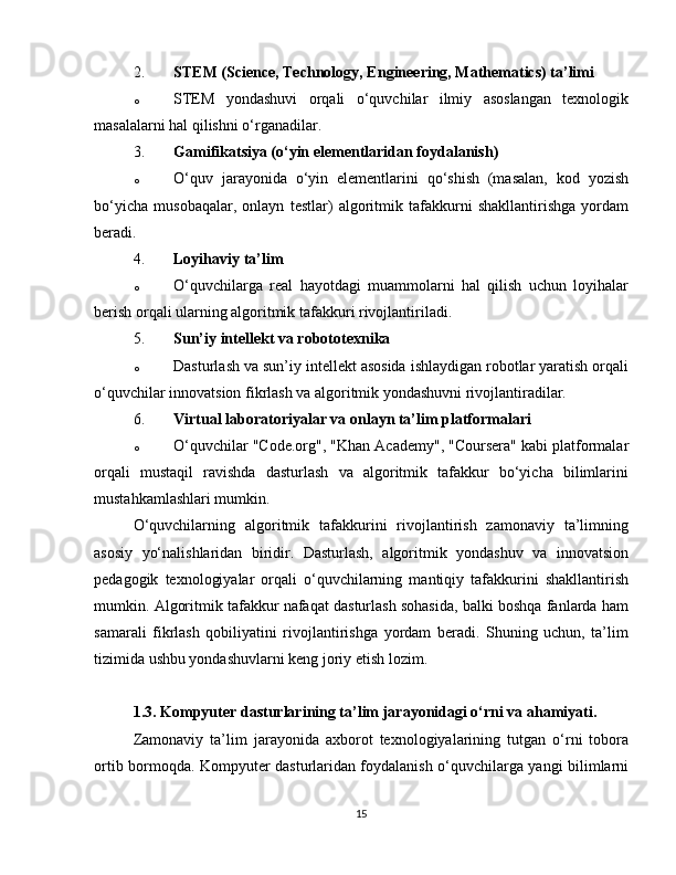 2. STEM (Science, Technology, Engineering, Mathematics) ta’limi
o STEM   yondashuvi   orqali   o‘quvchilar   ilmiy   asoslangan   texnologik
masalalarni hal qilishni o‘rganadilar.
3. Gamifikatsiya (o‘yin elementlaridan foydalanish)
o O‘quv   jarayonida   o‘yin   elementlarini   qo‘shish   (masalan,   kod   yozish
bo‘yicha   musobaqalar,   onlayn   testlar)   algoritmik   tafakkurni   shakllantirishga   yordam
beradi.
4. Loyihaviy ta’lim
o O‘quvchilarga   real   hayotdagi   muammolarni   hal   qilish   uchun   loyihalar
berish orqali ularning algoritmik tafakkuri rivojlantiriladi.
5. Sun’iy intellekt va robototexnika
o Dasturlash va sun’iy intellekt asosida ishlaydigan robotlar yaratish orqali
o‘quvchilar innovatsion fikrlash va algoritmik yondashuvni rivojlantiradilar.
6. Virtual laboratoriyalar va onlayn ta’lim platformalari
o O‘quvchilar "Code.org", "Khan Academy", "Coursera" kabi platformalar
orqali   mustaqil   ravishda   dasturlash   va   algoritmik   tafakkur   bo‘yicha   bilimlarini
mustahkamlashlari mumkin.
O‘quvchilarning   algoritmik   tafakkurini   rivojlantirish   zamonaviy   ta’limning
asosiy   yo‘nalishlaridan   biridir.   Dasturlash,   algoritmik   yondashuv   va   innovatsion
pedagogik   texnologiyalar   orqali   o‘quvchilarning   mantiqiy   tafakkurini   shakllantirish
mumkin. Algoritmik tafakkur nafaqat dasturlash sohasida, balki boshqa fanlarda ham
samarali   fikrlash   qobiliyatini   rivojlantirishga   yordam   beradi.   Shuning   uchun,   ta’lim
tizimida ushbu yondashuvlarni keng joriy etish lozim.
1.3. Kompyuter dasturlarining ta’lim jarayonidagi o‘rni va ahamiyati.
Zamonaviy   ta’lim   jarayonida   axborot   texnologiyalarining   tutgan   o‘rni   tobora
ortib bormoqda. Kompyuter dasturlaridan foydalanish o‘quvchilarga yangi bilimlarni
15 