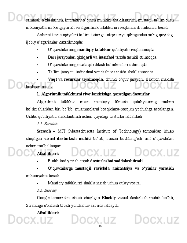 samarali o‘zlashtirish, interaktiv o‘qitish muhitini shakllantirish, mustaqil ta’lim olish
imkoniyatlarini kengaytirish va algoritmik tafakkurni rivojlantirish imkonini beradi.
Axborot texnologiyalari ta’lim tizimiga integratsiya qilingandan so‘ng quyidagi
ijobiy o‘zgarishlar kuzatilmoqda:
 O‘quvchilarning  mantiqiy tafakkur  qobiliyati rivojlanmoqda.
 Dars jarayonlari  qiziqarli va interfaol  tarzda tashkil etilmoqda.
 O‘quvchilarning mustaqil ishlash ko‘nikmalari oshmoqda.
 Ta’lim jarayoni individual yondashuv asosida shakllanmoqda.
 Vaqt va resurslar  tejalmoqda , chunki o‘quv jarayoni elektron shaklda
boshqarilmoqda.
1. Algoritmik tafakkurni rivojlantirishga qaratilgan dasturlar
Algoritmik   tafakkur   inson   mantiqiy   fikrlash   qobiliyatining   muhim
ko‘rinishlaridan   biri   bo‘lib,  muammolarni   bosqichma-bosqich   yechishga   asoslangan.
Ushbu qobiliyatni shakllantirish uchun quyidagi dasturlar ishlatiladi:
1.1. Scratch
Scratch   –   MIT   (Massachusetts   Institute   of   Technology)   tomonidan   ishlab
chiqilgan   vizual   dasturlash   muhiti   bo‘lib,   asosan   boshlang‘ich   sinf   o‘quvchilari
uchun mo‘ljallangan.
Afzalliklari:
 Blokli kod yozish orqali  dasturlashni soddalashtiradi .
 O‘quvchilarga   mustaqil   ravishda   animatsiya   va   o‘yinlar   yaratish
imkoniyatini beradi.
 Mantiqiy tafakkurni shakllantirish uchun qulay vosita.
1.2. Blockly
Google   tomonidan   ishlab   chiqilgan   Blockly   vizual   dasturlash   muhiti   bo‘lib,
Scratchga o‘xshash blokli yondashuv asosida ishlaydi.
Afzalliklari:
16 