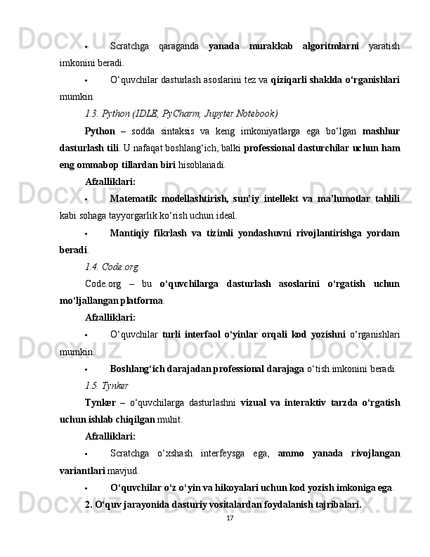  Scratchga   qaraganda   yanada   murakkab   algoritmlarni   yaratish
imkonini beradi.
 O‘quvchilar dasturlash asoslarini tez va   qiziqarli shaklda o‘rganishlari
mumkin.
1.3. Python (IDLE, PyCharm, Jupyter Notebook)
Python   –   sodda   sintaksis   va   keng   imkoniyatlarga   ega   bo‘lgan   mashhur
dasturlash tili . U nafaqat boshlang‘ich, balki  professional dasturchilar uchun ham
eng ommabop tillardan biri  hisoblanadi.
Afzalliklari:
 Matematik   modellashtirish,   sun’iy   intellekt   va   ma’lumotlar   tahlili
kabi sohaga tayyorgarlik ko‘rish uchun ideal.
 Mantiqiy   fikrlash   va   tizimli   yondashuvni   rivojlantirishga   yordam
beradi .
1.4. Code.org
Code.org   –   bu   o‘quvchilarga   dasturlash   asoslarini   o‘rgatish   uchun
mo‘ljallangan platforma .
Afzalliklari:
 O‘quvchilar   turli   interfaol   o‘yinlar   orqali   kod   yozishni   o‘rganishlari
mumkin.
 Boshlang‘ich darajadan professional darajaga  o‘tish imkonini beradi.
1.5. Tynker
Tynker   –   o‘quvchilarga   dasturlashni   vizual   va   interaktiv   tarzda   o‘rgatish
uchun ishlab chiqilgan  muhit.
Afzalliklari:
 Scratchga   o‘xshash   interfeysga   ega,   ammo   yanada   rivojlangan
variantlari  mavjud.
 O‘quvchilar o‘z o‘yin va hikoyalari uchun kod yozish imkoniga ega .
2. O‘quv jarayonida dasturiy vositalardan foydalanish tajribalari.
17 