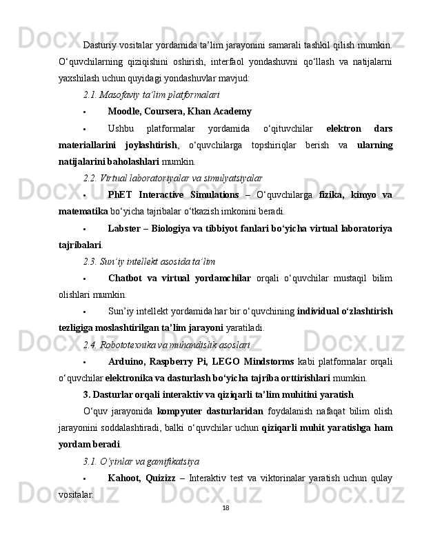 Dasturiy vositalar yordamida ta’lim jarayonini samarali tashkil qilish mumkin.
O‘quvchilarning   qiziqishini   oshirish,   interfaol   yondashuvni   qo‘llash   va   natijalarni
yaxshilash uchun quyidagi yondashuvlar mavjud:
2.1. Masofaviy ta’lim platformalari
 Moodle, Coursera, Khan Academy
 Ushbu   platformalar   yordamida   o‘qituvchilar   elektron   dars
materiallarini   joylashtirish ,   o‘quvchilarga   topshiriqlar   berish   va   ularning
natijalarini baholashlari  mumkin.
2.2. Virtual laboratoriyalar va simulyatsiyalar
 PhET   Interactive   Simulations   –   O‘quvchilarga   fizika,   kimyo   va
matematika  bo‘yicha tajribalar o‘tkazish imkonini beradi.
 Labster   –   Biologiya va tibbiyot fanlari bo‘yicha virtual laboratoriya
tajribalari .
2.3. Sun’iy intellekt asosida ta’lim
 Chatbot   va   virtual   yordamchilar   orqali   o‘quvchilar   mustaqil   bilim
olishlari mumkin.
 Sun’iy intellekt yordamida har bir o‘quvchining  individual o‘zlashtirish
tezligiga moslashtirilgan ta’lim jarayoni  yaratiladi.
2.4. Robototexnika va muhandislik asoslari
 Arduino,   Raspberry   Pi,   LEGO   Mindstorms   kabi   platformalar   orqali
o‘quvchilar  elektronika va dasturlash bo‘yicha tajriba orttirishlari  mumkin.
3. Dasturlar orqali interaktiv va qiziqarli ta’lim muhitini yaratish
O‘quv   jarayonida   kompyuter   dasturlaridan   foydalanish   nafaqat   bilim   olish
jarayonini soddalashtiradi, balki o‘quvchilar uchun   qiziqarli muhit yaratishga ham
yordam beradi .
3.1. O‘yinlar va gamifikatsiya
 Kahoot,   Quizizz   –   Interaktiv   test   va   viktorinalar   yaratish   uchun   qulay
vositalar.
18 