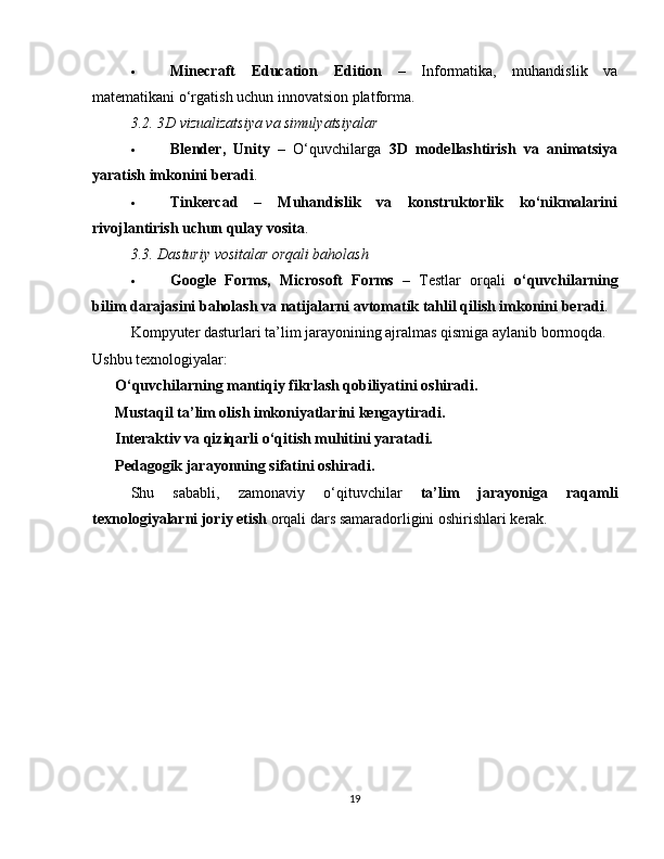  Minecraft   Education   Edition   –   Informatika,   muhandislik   va
matematikani o‘rgatish uchun innovatsion platforma.
3.2. 3D vizualizatsiya va simulyatsiyalar
 Blender,   Unity   –   O‘quvchilarga   3D   modellashtirish   va   animatsiya
yaratish imkonini beradi .
 Tinkercad   –   Muhandislik   va   konstruktorlik   ko‘nikmalarini
rivojlantirish uchun qulay vosita .
3.3. Dasturiy vositalar orqali baholash
 Google   Forms,   Microsoft   Forms   –   Testlar   orqali   o‘quvchilarning
bilim darajasini baholash va natijalarni avtomatik tahlil qilish imkonini beradi .
Kompyuter dasturlari ta’lim jarayonining ajralmas qismiga aylanib bormoqda. 
Ushbu texnologiyalar:
✅   O‘quvchilarning mantiqiy fikrlash qobiliyatini oshiradi.
✅   Mustaqil ta’lim olish imkoniyatlarini kengaytiradi.
✅   Interaktiv va qiziqarli o‘qitish muhitini yaratadi.
✅   Pedagogik jarayonning sifatini oshiradi.
Shu   sababli,   zamonaviy   o‘qituvchilar   ta’lim   jarayoniga   raqamli
texnologiyalarni joriy etish  orqali dars samaradorligini oshirishlari kerak.
19 