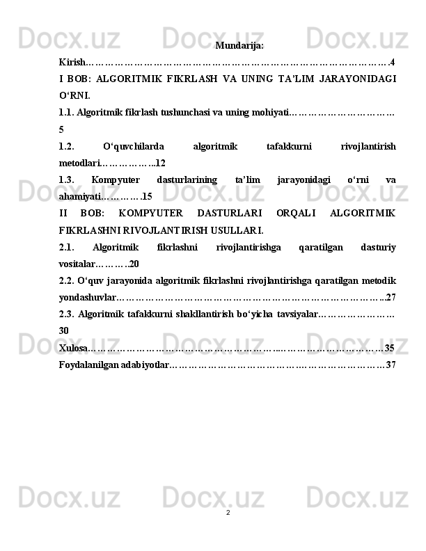 Mundarija:
Kirish………………………………………………………………………………….4
I   BOB:   ALGORITMIK   FIKRLASH   VA   UNING   TA’LIM   JARAYONIDAGI
O‘RNI.
1.1. Algoritmik fikrlash tushunchasi va uning mohiyati……………………………
5
1.2.   O‘quvchilarda   algoritmik   tafakkurni   rivojlantirish
metodlari……………...12
1.3.   Kompyuter   dasturlarining   ta’lim   jarayonidagi   o‘rni   va
ahamiyati………….15
II   BOB:   KOMPYUTER   DASTURLARI   ORQALI   ALGORITMIK
FIKRLASHNI RIVOJLANTIRISH USULLARI.
2.1.   Algoritmik   fikrlashni   rivojlantirishga   qaratilgan   dasturiy
vositalar………..20
2.2. O‘quv jarayonida algoritmik fikrlashni rivojlantirishga qaratilgan metodik
yondashuvlar………………………………………………………………………...27
2.3.   Algoritmik   tafakkurni   shakllantirish   bo‘yicha   tavsiyalar……………………
30
Xulosa…………………………………………………..……………………………35
Foydalanilgan adabiyotlar………………………………….………………………37
2 