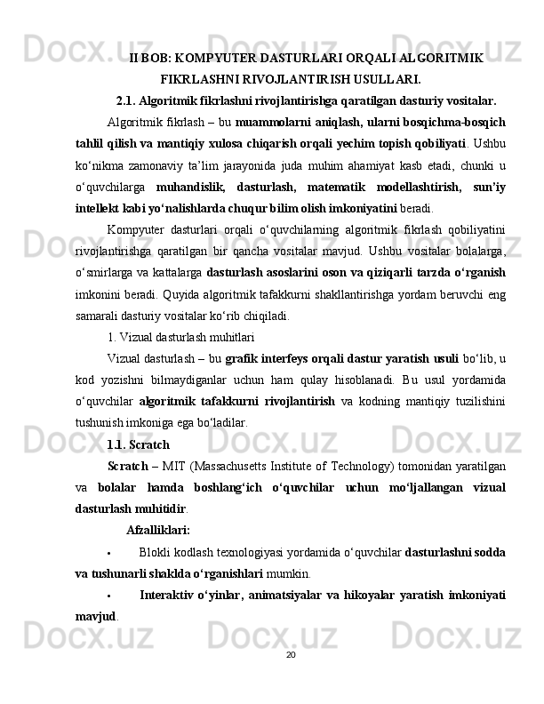 II BOB: KOMPYUTER DASTURLARI ORQALI ALGORITMIK
FIKRLASHNI RIVOJLANTIRISH USULLARI.
2.1. Algoritmik fikrlashni rivojlantirishga qaratilgan dasturiy vositalar.
Algoritmik fikrlash – bu   muammolarni aniqlash, ularni bosqichma-bosqich
tahlil qilish va mantiqiy xulosa chiqarish orqali yechim topish qobiliyati . Ushbu
ko‘nikma   zamonaviy   ta’lim   jarayonida   juda   muhim   ahamiyat   kasb   etadi,   chunki   u
o‘quvchilarga   muhandislik,   dasturlash,   matematik   modellashtirish,   sun’iy
intellekt kabi yo‘nalishlarda chuqur bilim olish imkoniyatini  beradi.
Kompyuter   dasturlari   orqali   o‘quvchilarning   algoritmik   fikrlash   qobiliyatini
rivojlantirishga   qaratilgan   bir   qancha   vositalar   mavjud.   Ushbu   vositalar   bolalarga,
o‘smirlarga va kattalarga   dasturlash asoslarini  oson va qiziqarli tarzda o‘rganish
imkonini beradi. Quyida algoritmik tafakkurni shakllantirishga yordam beruvchi eng
samarali dasturiy vositalar ko‘rib chiqiladi.
1. Vizual dasturlash muhitlari
Vizual dasturlash – bu   grafik interfeys orqali dastur yaratish usuli   bo‘lib, u
kod   yozishni   bilmaydiganlar   uchun   ham   qulay   hisoblanadi.   Bu   usul   yordamida
o‘quvchilar   algoritmik   tafakkurni   rivojlantirish   va   kodning   mantiqiy   tuzilishini
tushunish imkoniga ega bo‘ladilar.
1.1. Scratch
Scratch   –  MIT   (Massachusetts   Institute of  Technology)  tomonidan  yaratilgan
va   bolalar   hamda   boshlang‘ich   o‘quvchilar   uchun   mo‘ljallangan   vizual
dasturlash muhitidir .
✅   Afzalliklari:
 Blokli kodlash texnologiyasi yordamida o‘quvchilar  dasturlashni sodda
va tushunarli shaklda o‘rganishlari  mumkin.
 Interaktiv   o‘yinlar,   animatsiyalar   va   hikoyalar   yaratish   imkoniyati
mavjud .
20 