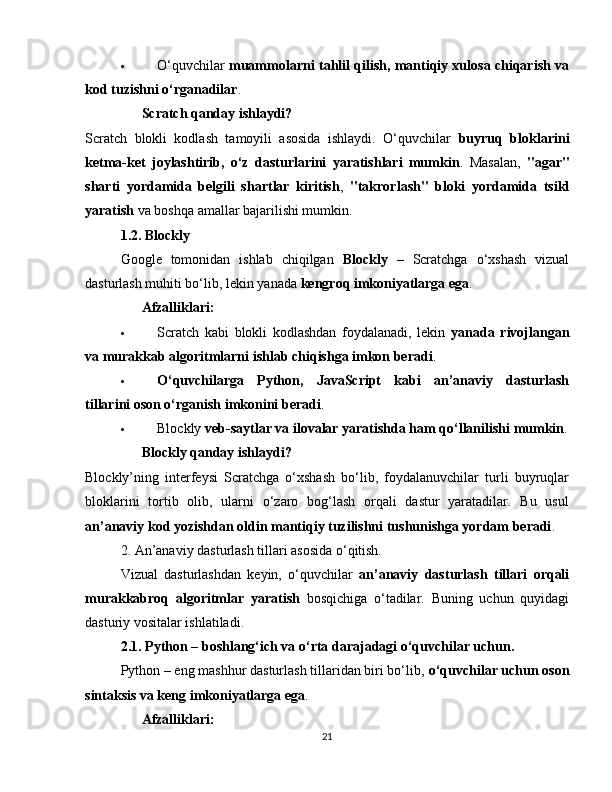  O‘quvchilar   muammolarni tahlil qilish, mantiqiy xulosa chiqarish va
kod tuzishni o‘rganadilar .
??????   Scratch qanday ishlaydi?
Scratch   blokli   kodlash   tamoyili   asosida   ishlaydi.   O‘quvchilar   buyruq   bloklarini
ketma-ket   joylashtirib,   o‘z   dasturlarini   yaratishlari   mumkin .   Masalan,   "agar"
sharti   yordamida   belgili   shartlar   kiritish ,   "takrorlash"   bloki   yordamida   tsikl
yaratish  va boshqa amallar bajarilishi mumkin.
1.2. Blockly
Google   tomonidan   ishlab   chiqilgan   Blockly   –   Scratchga   o‘xshash   vizual
dasturlash muhiti bo‘lib, lekin yanada  kengroq imkoniyatlarga ega .
✅   Afzalliklari:
 Scratch   kabi   blokli   kodlashdan   foydalanadi,   lekin   yanada   rivojlangan
va murakkab algoritmlarni ishlab chiqishga imkon beradi .
 O‘quvchilarga   Python,   JavaScript   kabi   an’anaviy   dasturlash
tillarini oson o‘rganish imkonini beradi .
 Blockly  veb-saytlar va ilovalar yaratishda ham qo‘llanilishi mumkin .
??????   Blockly qanday ishlaydi?
Blockly’ning   interfeysi   Scratchga   o‘xshash   bo‘lib,   foydalanuvchilar   turli   buyruqlar
bloklarini   tortib   olib,   ularni   o‘zaro   bog‘lash   orqali   dastur   yaratadilar.   Bu   usul
an’anaviy kod yozishdan oldin mantiqiy tuzilishni tushunishga yordam beradi .
2. An’anaviy dasturlash tillari asosida o‘qitish.
Vizual   dasturlashdan   keyin,   o‘quvchilar   an’anaviy   dasturlash   tillari   orqali
murakkabroq   algoritmlar   yaratish   bosqichiga   o‘tadilar.   Buning   uchun   quyidagi
dasturiy vositalar ishlatiladi.
2.1. Python – boshlang‘ich va o‘rta darajadagi o‘quvchilar uchun.
Python – eng mashhur dasturlash tillaridan biri bo‘lib,  o‘quvchilar uchun oson
sintaksis va keng imkoniyatlarga ega .
✅   Afzalliklari:
21 