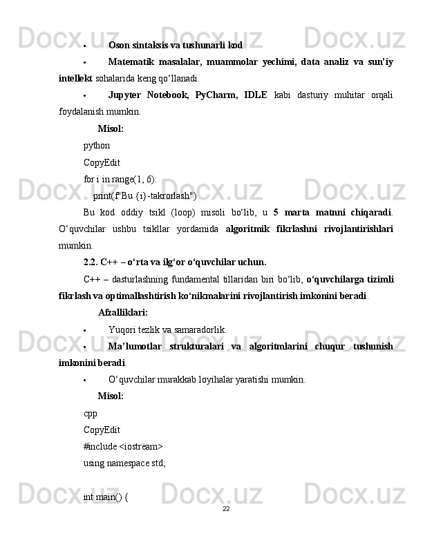  Oson sintaksis va tushunarli kod .
 Matematik   masalalar,   muammolar   yechimi,   data   analiz   va   sun’iy
intellekt  sohalarida keng qo‘llanadi.
 Jupyter   Notebook,   PyCharm,   IDLE   kabi   dasturiy   muhitar   orqali
foydalanish mumkin.
??????   Misol:
python
CopyEdit
for  i  in   range ( 1 ,  6 ):
     print ( f"Bu  {i} -takrorlash" )
Bu   kod   oddiy   tsikl   (loop)   misoli   bo‘lib,   u   5   marta   matnni   chiqaradi .
O‘quvchilar   ushbu   tsikllar   yordamida   algoritmik   fikrlashni   rivojlantirishlari
mumkin.
2.2. C++ – o‘rta va ilg‘or o‘quvchilar uchun.
C++ – dasturlashning fundamental tillaridan biri bo‘lib,   o‘quvchilarga tizimli
fikrlash va optimallashtirish ko‘nikmalarini rivojlantirish imkonini beradi .
✅   Afzalliklari:
 Yuqori tezlik va samaradorlik.
 Ma’lumotlar   strukturalari   va   algoritmlarini   chuqur   tushunish
imkonini beradi .
 O‘quvchilar murakkab loyihalar yaratishi mumkin.
??????   Misol:
cpp
CopyEdit
# include   <iostream>
using   namespace  std;
int   main ()   {
22 