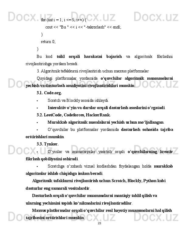      for  ( int  i =  1 ; i <=  5 ; i++) {
        cout <<  "Bu "  << i <<  "-takrorlash"  << endl;
    }
     return   0 ;
}
Bu   kod   tsikl   orqali   harakatni   bajarish   va   algoritmik   fikrlashni
rivojlantirishga yordam beradi.
3. Algoritmik tafakkurni rivojlantirish uchun maxsus platformalar
Quyidagi   platformalar   yordamida   o‘quvchilar   algoritmik   muammolarni
yechish va dasturlash amaliyotini rivojlantirishlari mumkin .
3.1. Code.org.
 Scratch va Blockly asosida ishlaydi.
 Interaktiv o‘yin va darslar orqali dasturlash asoslarini o‘rgatadi .
3.2. LeetCode, Codeforces, HackerRank.
 Murakkab algoritmik masalalarni yechish uchun mo‘ljallangan .
 O‘quvchilar   bu   platformalar   yordamida   dasturlash   sohasida   tajriba
orttirishlari mumkin .
3.3. Tynker.
 O‘yinlar   va   animatsiyalar   yaratish   orqali   o‘quvchilarning   kreativ
fikrlash qobiliyatini oshiradi .
 Scratchga   o‘xshash   vizual   kodlashdan   foydalangan   holda   murakkab
algoritmlar ishlab chiqishga imkon beradi .
✅   Algoritmik tafakkurni rivojlantirish uchun Scratch, Blockly, Python kabi 
dasturlar eng samarali vositalardir .
✅   Dasturlash orqali o‘quvchilar muammolarni mantiqiy tahlil qilish va 
ularning yechimini topish ko‘nikmalarini rivojlantiradilar .
✅   Maxsus platformalar orqali o‘quvchilar real hayotiy muammolarni hal qilish
tajribasini orttirishlari mumkin .
23 