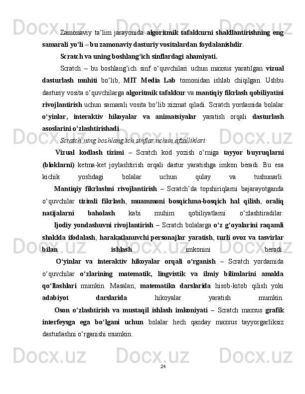 Zamonaviy   ta’lim   jarayonida   algoritmik   tafakkurni   shakllantirishning   eng
samarali yo‘li – bu zamonaviy dasturiy vositalardan foydalanishdir .
Scratch va uning boshlang‘ich sinflardagi ahamiyati.
Scratch   –   bu   boshlang‘ich   sinf   o‘quvchilari   uchun   maxsus   yaratilgan   vizual
dasturlash   muhiti   bo‘lib,   MIT   Media   Lab   tomonidan   ishlab   chiqilgan.   Ushbu
dasturiy vosita o‘quvchilarga  algoritmik tafakkur  va  mantiqiy fikrlash qobiliyatini
rivojlantirish   uchun samarali vosita bo‘lib xizmat qiladi. Scratch yordamida bolalar
o‘yinlar,   interaktiv   hikoyalar   va   animatsiyalar   yaratish   orqali   dasturlash
asoslarini o‘zlashtirishadi .
Scratch’ning boshlang‘ich sinflar uchun afzalliklari:
✅   Vizual   kodlash   tizimi   –   Scratch   kod   yozish   o‘rniga   tayyor   buyruqlarni
(bloklarni)   ketma-ket   joylashtirish   orqali   dastur   yaratishga   imkon   beradi.   Bu   esa
kichik   yoshdagi   bolalar   uchun   qulay   va   tushunarli.
✅   Mantiqiy   fikrlashni   rivojlantirish   –   Scratch’da   topshiriqlarni   bajarayotganda
o‘quvchilar   tizimli   fikrlash ,   muammoni   bosqichma-bosqich   hal   qilish ,   oraliq
natijalarni   baholash   kabi   muhim   qobiliyatlarni   o‘zlashtiradilar.
✅   Ijodiy yondashuvni rivojlantirish   – Scratch bolalarga   o‘z g‘oyalarini  raqamli
shaklda  ifodalash ,   harakatlanuvchi   personajlar  yaratish ,   turli  ovoz  va  tasvirlar
bilan   ishlash   imkonini   beradi.
✅   O‘yinlar   va   interaktiv   hikoyalar   orqali   o‘rganish   –   Scratch   yordamida
o‘quvchilar   o‘zlarining   matematik,   lingvistik   va   ilmiy   bilimlarini   amalda
qo‘llashlari   mumkin.   Masalan,   matematika   darslarida   hisob-kitob   qilish   yoki
adabiyot   darslarida   hikoyalar   yaratish   mumkin.
✅   Oson   o‘zlashtirish   va   mustaqil   ishlash   imkoniyati   –   Scratch   maxsus   grafik
interfeysga   ega   bo‘lgani   uchun   bolalar   hech   qanday   maxsus   tayyorgarliksiz
dasturlashni o‘rganishi mumkin.
24 