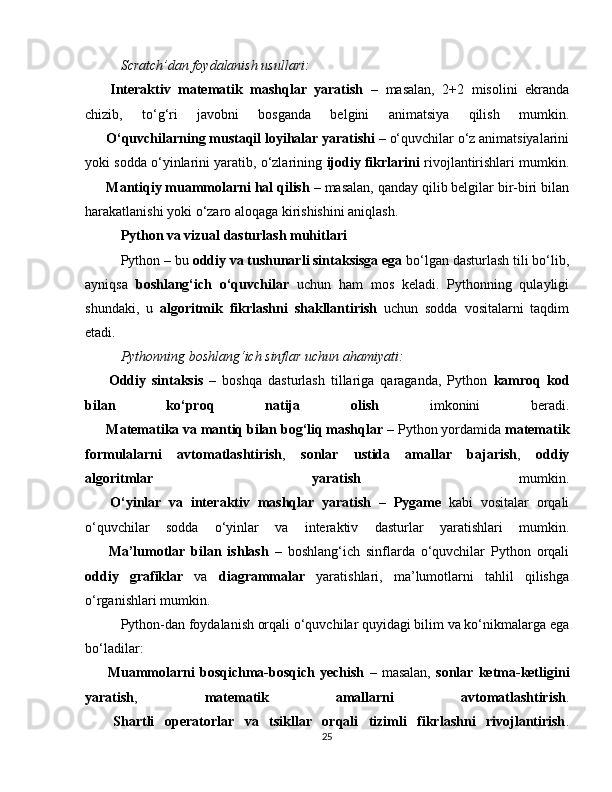 Scratch’dan foydalanish usullari:
??????   Interaktiv   matematik   mashqlar   yaratish   –   masalan,   2+2   misolini   ekranda
chizib,   to‘g‘ri   javobni   bosganda   belgini   animatsiya   qilish   mumkin.
??????   O‘quvchilarning mustaqil loyihalar yaratishi  – o‘quvchilar o‘z animatsiyalarini
yoki sodda o‘yinlarini yaratib, o‘zlarining  ijodiy fikrlarini  rivojlantirishlari mumkin.
??????   Mantiqiy muammolarni hal qilish  – masalan, qanday qilib belgilar bir-biri bilan
harakatlanishi yoki o‘zaro aloqaga kirishishini aniqlash.
Python va vizual dasturlash muhitlari
Python – bu  oddiy va tushunarli sintaksisga ega  bo‘lgan dasturlash tili bo‘lib,
ayniqsa   boshlang‘ich   o‘quvchilar   uchun   ham   mos   keladi.   Pythonning   qulayligi
shundaki,   u   algoritmik   fikrlashni   shakllantirish   uchun   sodda   vositalarni   taqdim
etadi.
Pythonning boshlang‘ich sinflar uchun ahamiyati:
✅   Oddiy   sintaksis   –   boshqa   dasturlash   tillariga   qaraganda,   Python   kamroq   kod
bilan   ko‘proq   natija   olish   imkonini   beradi.
✅   Matematika va mantiq bilan bog‘liq mashqlar  – Python yordamida  matematik
formulalarni   avtomatlashtirish ,   sonlar   ustida   amallar   bajarish ,   oddiy
algoritmlar   yaratish   mumkin.
✅   O‘yinlar   va   interaktiv   mashqlar   yaratish   –   Pygame   kabi   vositalar   orqali
o‘quvchilar   sodda   o‘yinlar   va   interaktiv   dasturlar   yaratishlari   mumkin.
✅   Ma’lumotlar   bilan   ishlash   –   boshlang‘ich   sinflarda   o‘quvchilar   Python   orqali
oddiy   grafiklar   va   diagrammalar   yaratishlari,   ma’lumotlarni   tahlil   qilishga
o‘rganishlari mumkin.
Python-dan foydalanish orqali o‘quvchilar quyidagi bilim va ko‘nikmalarga ega
bo‘ladilar:
??????   Muammolarni   bosqichma-bosqich   yechish   –   masalan,   sonlar   ketma-ketligini
yaratish ,   matematik   amallarni   avtomatlashtirish .
??????   Shartli   operatorlar   va   tsikllar   orqali   tizimli   fikrlashni   rivojlantirish .
25 