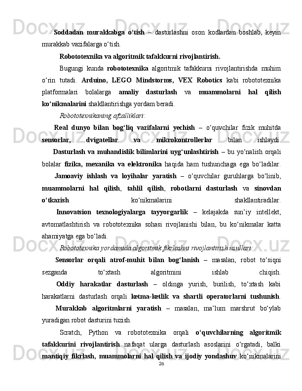 ??????   Soddadan   murakkabga   o‘tish   –   dasturlashni   oson   kodlardan   boshlab,   keyin
murakkab vazifalarga o‘tish.
Robototexnika va algoritmik tafakkurni rivojlantirish.
Bugungi   kunda   robototexnika   algoritmik   tafakkurni   rivojlantirishda   muhim
o‘rin   tutadi.   Arduino,   LEGO   Mindstorms,   VEX   Robotics   kabi   robototexnika
platformalari   bolalarga   amaliy   dasturlash   va   muammolarni   hal   qilish
ko‘nikmalarini  shakllantirishga yordam beradi.
Robototexnikaning afzalliklari:
✅   Real   dunyo   bilan   bog‘liq   vazifalarni   yechish   –   o‘quvchilar   fizik   muhitda
sensorlar,   dvigatellar   va   mikrokontrollerlar   bilan   ishlaydi.
✅   Dasturlash   va  muhandislik   bilimlarini   uyg‘unlashtirish   –   bu  yo‘nalish   orqali
bolalar   fizika,   mexanika   va   elektronika   haqida   ham   tushunchaga   ega   bo‘ladilar.
✅   Jamoaviy   ishlash   va   loyihalar   yaratish   –   o‘quvchilar   guruhlarga   bo‘linib,
muammolarni   hal   qilish ,   tahlil   qilish ,   robotlarni   dasturlash   va   sinovdan
o‘tkazish   ko‘nikmalarini   shakllantiradilar.
✅   Innovatsion   texnologiyalarga   tayyorgarlik   –   kelajakda   sun’iy   intellekt,
avtomatlashtirish   va   robototexnika   sohasi   rivojlanishi   bilan,   bu   ko‘nikmalar   katta
ahamiyatga ega bo‘ladi.
Robototexnika yordamida algoritmik fikrlashni rivojlantirish usullari:
??????   Sensorlar   orqali   atrof-muhit   bilan   bog‘lanish   –   masalan,   robot   to‘siqni
sezganda   to‘xtash   algoritmini   ishlab   chiqish.
??????   Oddiy   harakatlar   dasturlash   –   oldinga   yurish,   burilish,   to‘xtash   kabi
harakatlarni   dasturlash   orqali   ketma-ketlik   va   shartli   operatorlarni   tushunish .
??????   Murakkab   algoritmlarni   yaratish   –   masalan,   ma’lum   marshrut   bo‘ylab
yuradigan robot dasturini tuzish.
Scratch,   Python   va   robototexnika   orqali   o‘quvchilarning   algoritmik
tafakkurini   rivojlantirish   nafaqat   ularga   dasturlash   asoslarini   o‘rgatadi,   balki
mantiqiy   fikrlash,   muammolarni   hal   qilish   va   ijodiy   yondashuv   ko‘nikmalarini
26 