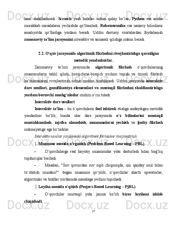 ham   shakllantiradi.   Scratch   yosh   bolalar   uchun   qulay   bo‘lsa,   Python   esa   ancha
murakkab   masalalarni   yechishda   qo‘llaniladi.   Robototexnika   esa   nazariy   bilimlarni
amaliyotda   qo‘llashga   yordam   beradi.   Ushbu   dasturiy   vositalardan   foydalanish
zamonaviy ta’lim jarayonini  interaktiv va samarali qilishga imkon beradi.
2.2. O‘quv jarayonida algoritmik fikrlashni rivojlantirishga qaratilgan
metodik yondashuvlar.
Zamonaviy   ta’lim   jarayonida   algoritmik   fikrlash   o‘quvchilarning
muammolarni   tahlil   qilish,   bosqichma-bosqich   yechim   topish   va   tizimli   fikrlash
ko‘nikmalarini   rivojlantirish   uchun   muhim   hisoblanadi.   Ushbu   jarayonda   interaktiv
dars   usullari,   gamifikatsiya   elementlari   va   mustaqil   fikrlashni   shakllantirishga
yordam beruvchi mashg‘ulotlar  muhim o‘rin tutadi.
Interaktiv dars usullari
Interaktiv ta’lim  – bu o‘quvchilarni  faol ishtirok  etishga undaydigan metodik
yondashuv   bo‘lib,   bunda   ular   dars   jarayonida   o‘z   bilimlarini   mustaqil
mustahkamlash ,   tajriba   almashish ,   muammolarni   yechish   va   ijodiy   fikrlash
imkoniyatiga ega bo‘ladilar.
Interaktiv usullar yordamida algoritmik fikrlashni rivojlantirish
1  .  Muammo asosida o‘rganish (Problem-Based Learning – PBL)
 O‘quvchilarga   real   hayotiy   muammolar   yoki   dasturlash   bilan   bog‘liq
topshiriqlar beriladi.
 Masalan,   "Suv   quvuridan   suv   oqib   chiqmoqda,   uni   qanday   usul   bilan
to‘xtatish   mumkin?"   degan   muammo   qo‘yilib,   o‘quvchilar   shartli   operatorlar,
algoritmlar va tsikllar yordamida masalaga yechim topishadi.
2
  .  Loyiha asosida o‘qitish (Project-Based Learning – PjBL)
 O‘quvchilar   mustaqil   yoki   jamoa   bo‘lib   biror   loyihani   ishlab
chiqishadi .
27 