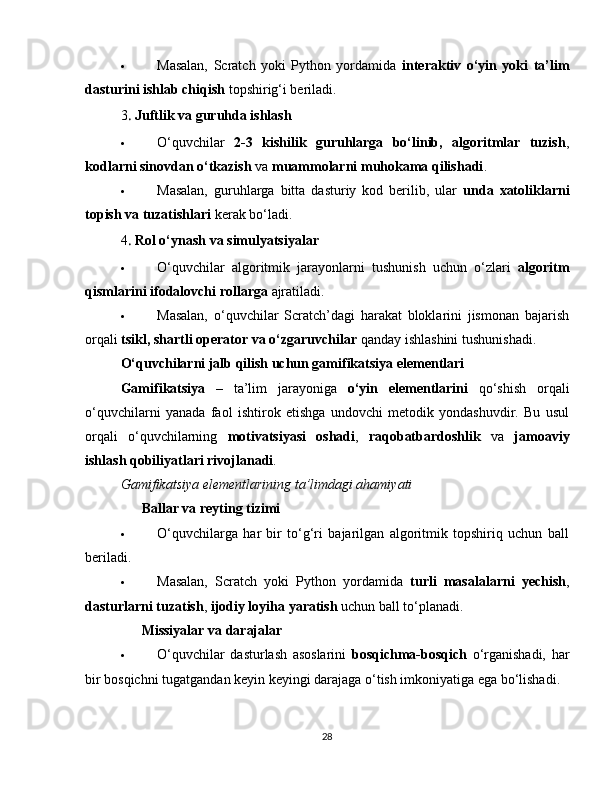  Masalan,   Scratch   yoki   Python   yordamida   interaktiv   o‘yin   yoki   ta’lim
dasturini ishlab chiqish  topshirig‘i beriladi.
3  .  Juftlik va guruhda ishlash
 O‘quvchilar   2-3   kishilik   guruhlarga   bo‘linib,   algoritmlar   tuzish ,
kodlarni sinovdan o‘tkazish  va  muammolarni muhokama qilishadi .
 Masalan,   guruhlarga   bitta   dasturiy   kod   berilib,   ular   unda   xatoliklarni
topish va tuzatishlari  kerak bo‘ladi.
4
  .  Rol o‘ynash va simulyatsiyalar
 O‘quvchilar   algoritmik   jarayonlarni   tushunish   uchun   o‘zlari   algoritm
qismlarini ifodalovchi rollarga  ajratiladi.
 Masalan,   o‘quvchilar   Scratch’dagi   harakat   bloklarini   jismonan   bajarish
orqali  tsikl, shartli operator va o‘zgaruvchilar  qanday ishlashini tushunishadi.
O‘quvchilarni jalb qilish uchun gamifikatsiya elementlari
Gamifikatsiya   –   ta’lim   jarayoniga   o‘yin   elementlarini   qo‘shish   orqali
o‘quvchilarni   yanada   faol   ishtirok   etishga   undovchi   metodik   yondashuvdir.   Bu   usul
orqali   o‘quvchilarning   motivatsiyasi   oshadi ,   raqobatbardoshlik   va   jamoaviy
ishlash qobiliyatlari rivojlanadi .
Gamifikatsiya elementlarining ta’limdagi ahamiyati
??????   Ballar va reyting tizimi
 O‘quvchilarga   har   bir   to‘g‘ri   bajarilgan   algoritmik   topshiriq   uchun   ball
beriladi.
 Masalan,   Scratch   yoki   Python   yordamida   turli   masalalarni   yechish ,
dasturlarni tuzatish ,  ijodiy loyiha yaratish  uchun ball to‘planadi.
??????   Missiyalar va darajalar
 O‘quvchilar   dasturlash   asoslarini   bosqichma-bosqich   o‘rganishadi,   har
bir bosqichni tugatgandan keyin keyingi darajaga o‘tish imkoniyatiga ega bo‘lishadi.
28 