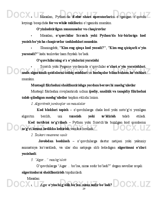  Masalan,   Python-da   if-else   shart   operatorlari ni   o‘rgangan   o‘quvchi
keyingi bosqichda  for va while tsikllari ni o‘rganishi mumkin.
??????   O‘yinlashtirilgan muammolar va chaqiruvlar
 Masalan,   o‘quvchilar   Scratch   yoki   Python’da   bir-birlariga   kod
yozish bo‘yicha chaqiruvlar tashlashlari mumkin .
 Shuningdek,   "Kim eng qisqa kod yozadi?" ,   "Kim eng qiziqarli o‘yin
yaratadi?"  kabi tanlovlar ham foydali bo‘ladi.
??????   O‘quvchilarning o‘z o‘yinlarini yaratishi
 Scratch yoki Pygame yordamida o‘quvchilar   o‘zlari  o‘yin yaratishlari ,
unda algoritmik qoidalarni tatbiq etishlari  va  boshqalar bilan baham ko‘rishlari
mumkin.
Mustaqil fikrlashni shakllantirishga yordam beruvchi mashg‘ulotlar
Mustaqil fikrlashni rivojlantirish uchun  ijodiy, analitik va tanqidiy fikrlashni
talab qiladigan mashg‘ulotlar  taqdim etilishi lozim.
1. Algoritmik jumboqlar va masalalar
??????   Kod   bloklari   topish   –   o‘quvchilarga   chala   kod   yoki   noto‘g‘ri   yozilgan
algoritm   berilib,   uni   tuzatish   yoki   to‘ldirish   talab   etiladi.
??????   Kod   tartibini   to‘g‘rilash   –   Python   yoki   Scratch’da   buzilgan   kod   qismlarini
to‘g‘ri ketma-ketlikka keltirish  vazifasi beriladi.
2. Teskari muammo usuli
??????   Javobdan   boshlash   –   o‘quvchilarga   dastur   natijasi   yoki   yakuniy
animatsiya   ko‘rsatiladi,   va   ular   shu   natijaga   olib   keladigan   algoritmni   o‘zlari
yozishadi .
3. “Agar...” mashg‘uloti
??????  O‘quvchilarga “Agar ... bo‘lsa, nima sodir bo‘ladi?” degan savollar orqali 
algoritmlarni shakllantirish  topshiriladi.
??????  Masalan:
 Agar  o‘yinchi g‘olib bo‘lsa, nima sodir bo‘ladi?
29 