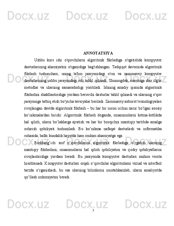 ANNOTATSIYA
Ushbu   kurs   ishi   o'quvchilarni   algoritmik   fikrlashga   o'rgatishda   kompyuter
dasturlarining   ahamiyatini   o'rganishga   bag'ishlangan.   Tadqiqot   davomida   algoritmik
fikrlash   tushunchasi,   uning   ta'lim   jarayonidagi   o'rni   va   zamonaviy   kompyuter
dasturlarining ushbu jarayondagi roli tahlil qilinadi. Shuningdek, mavzuga doir ilg'or
metodlar   va   ularning   samaradorligi   yoritiladi.   Ishning   amaliy   qismida   algoritmik
fikrlashni shakllantirishga yordam beruvchi dasturlar tahlil qilinadi va ularning o'quv
jarayoniga tatbiq etish bo'yicha tavsiyalar beriladi. Zamonaviy axborot texnologiyalari
rivojlangan davrda algoritmik fikrlash – bu har bir inson uchun zarur bo‘lgan asosiy
ko‘nikmalardan   biridir.   Algoritmik   fikrlash   deganda,   muammolarni   ketma-ketlikda
hal   qilish,   ularni   bo‘laklarga   ajratish   va   har   bir   bosqichni   mantiqiy   tartibda   amalga
oshirish   qobiliyati   tushuniladi.   Bu   ko‘nikma   nafaqat   dasturlash   va   informatika
sohasida, balki kundalik hayotda ham muhim ahamiyatga ega.
Boshlang‘ich   sinf   o‘quvchilarini   algoritmik   fikrlashga   o‘rgatish   ularning
mantiqiy   fikrlashini,   muammolarni   hal   qilish   qobiliyatini   va   ijodiy   qobiliyatlarini
rivojlantirishga   yordam   beradi.   Bu   jarayonda   kompyuter   dasturlari   muhim   vosita
hisoblanadi. Kompyuter dasturlari orqali o‘quvchilar algoritmlarni vizual va interfaol
tarzda   o‘rganishadi,   bu   esa   ularning   bilimlarini   mustahkamlab,   ularni   amaliyotda
qo‘llash imkoniyatini beradi.
3 