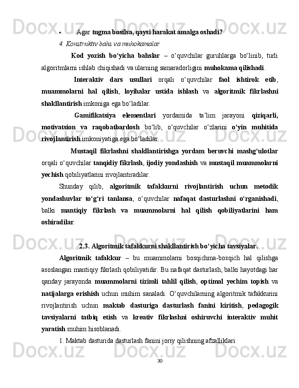  Agar  tugma bosilsa, qaysi harakat amalga oshadi?
4. Konstruktiv bahs va muhokamalar
??????   Kod   yozish   bo‘yicha   bahslar   –   o‘quvchilar   guruhlarga   bo‘linib,   turli
algoritmlarni ishlab chiqishadi va ularning samaradorligini  muhokama qilishadi .
??????   Interaktiv   dars   usullari   orqali   o‘quvchilar   faol   ishtirok   etib ,
muammolarni   hal   qilish ,   loyihalar   ustida   ishlash   va   algoritmik   fikrlashni
shakllantirish  imkoniga ega bo‘ladilar.
??????   Gamifikatsiya   elementlari   yordamida   ta’lim   jarayoni   qiziqarli,
motivatsion   va   raqobatbardosh   bo‘lib,   o‘quvchilar   o‘zlarini   o‘yin   muhitida
rivojlantirish  imkoniyatiga ega bo‘ladilar.
??????   Mustaqil   fikrlashni   shakllantirishga   yordam   beruvchi   mashg‘ulotlar
orqali o‘quvchilar   tanqidiy fikrlash ,   ijodiy yondashish   va   mustaqil muammolarni
yechish  qobiliyatlarini rivojlantiradilar.
Shunday   qilib,   algoritmik   tafakkurni   rivojlantirish   uchun   metodik
yondashuvlar   to‘g‘ri   tanlansa ,   o‘quvchilar   nafaqat   dasturlashni   o‘rganishadi ,
balki   mantiqiy   fikrlash   va   muammolarni   hal   qilish   qobiliyatlarini   ham
oshiradilar .  ??????
2.3. Algoritmik tafakkurni shakllantirish bo‘yicha tavsiyalar.
Algoritmik   tafakkur   –   bu   muammolarni   bosqichma-bosqich   hal   qilishga
asoslangan mantiqiy fikrlash qobiliyatidir. Bu nafaqat dasturlash, balki hayotdagi har
qanday   jarayonda   muammolarni   tizimli   tahlil   qilish ,   optimal   yechim   topish   va
natijalarga   erishish   uchun   muhim   sanaladi.   O‘quvchilarning   algoritmik   tafakkurini
rivojlantirish   uchun   maktab   dasturiga   dasturlash   fanini   kiritish ,   pedagogik
tavsiyalarni   tatbiq   etish   va   kreativ   fikrlashni   oshiruvchi   interaktiv   muhit
yaratish  muhim hisoblanadi.
1. Maktab dasturida dasturlash fanini joriy qilishning afzalliklari
30 