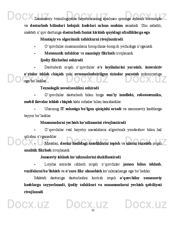 Zamonaviy   texnologiyalar   hayotimizning   ajralmas   qismiga   aylanib   bormoqda
va   dasturlash   bilimlari   kelajak   kasblari   uchun   muhim   sanaladi.   Shu   sababli,
maktab o‘quv dasturiga  dasturlash fanini kiritish quyidagi afzalliklarga ega :
✅   Mantiqiy va algoritmik tafakkurni rivojlantiradi
 O‘quvchilar muammolarni bosqichma-bosqich yechishga o‘rganadi.
 Matematik tafakkur  va  mantiqiy fikrlash  rivojlanadi.
✅   Ijodiy fikrlashni oshiradi
 Dasturlash   orqali   o‘quvchilar   o‘z   loyihalarini   yaratish ,   interaktiv
o‘yinlar   ishlab   chiqish   yoki   avtomatlashtirilgan   tizimlar   yaratish   imkoniyatiga
ega bo‘ladilar.
✅   Texnologik savodxonlikni oshiradi
 O‘quvchilar   dasturlash   bilan   birga   sun’iy   intellekt,   robototexnika,
mobil ilovalar ishlab chiqish  kabi sohalar bilan tanishadilar.
 Ularning   IT sohasiga bo‘lgan qiziqishi ortadi   va zamonaviy kasblarga
tayyor bo‘ladilar.
✅   Muammolarni yechish ko‘nikmasini rivojlantiradi
 O‘quvchilar   real   hayotiy   masalalarni   algoritmik   yondashuv   bilan   hal
qilishni o‘rganadilar.
 Masalan,   dastur kodidagi xatoliklarni topish  va   ularni tuzatish  orqali
analitik fikrlash  rivojlanadi.
✅   Jamoaviy ishlash ko‘nikmalarini shakllantiradi
 Loyiha   asosida   ishlash   orqali   o‘quvchilar   jamoa   bilan   ishlash ,
vazifalarni bo‘lishish  va  o‘zaro fikr almashish  ko‘nikmalariga ega bo‘ladilar.
Maktab   dasturiga   dasturlashni   kiritish   orqali   o‘quvchilar   zamonaviy
kasblarga   tayyorlanadi,   ijodiy   tafakkuri   va   muammolarni   yechish   qobiliyati
rivojlanadi .
31 