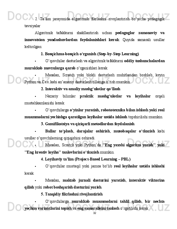 2.   Ta’lim   jarayonida   algoritmik   fikrlashni   rivojlantirish   bo‘yicha   pedagogik
tavsiyalar
Algoritmik   tafakkurni   shakllantirish   uchun   pedagoglar   zamonaviy   va
innovatsion   yondashuvlardan   foydalanishlari   kerak .   Quyida   samarali   usullar
keltirilgan:
??????   1. Bosqichma-bosqich o‘rganish (Step-by-Step Learning)
 O‘quvchilar dasturlash va algoritmik tafakkurni  oddiy tushunchalardan
murakkab mavzularga qarab  o‘rganishlari kerak.
 Masalan,   Scratch   yoki   blokli   dasturlash   muhitlaridan   boshlab,   keyin
Python va C++ kabi an’anaviy dasturlash tillariga o‘tish mumkin.
??????   2. Interaktiv va amaliy mashg‘ulotlar qo‘llash
 Nazariy   bilimlar   praktik   mashg‘ulotlar   va   loyihalar   orqali
mustahkamlanishi kerak.
 O‘quvchilarga  o‘yinlar yaratish, robototexnika bilan ishlash yoki real
muammolarni yechishga qaratilgan loyihalar ustida ishlash  topshirilishi mumkin.
??????   3. Gamifikatsiya va qiziqarli metodlardan foydalanish
 Ballar   to‘plash ,   darajalar   oshirish ,   musobaqalar   o‘tkazish   kabi
usullar o‘quvchilarning qiziqishini oshiradi.
 Masalan,   Scratch   yoki   Python’da   "Eng   yaxshi   algoritm   yozish"   yoki
"Eng kreativ loyiha" tanlovlarini o‘tkazish  mumkin.
??????   4. Loyihaviy ta’lim (Project-Based Learning – PBL)
 O‘quvchilar   mustaqil   yoki   jamoa   bo‘lib   real   loyihalar   ustida   ishlashi
kerak.
 Masalan,   maktab   jurnali   dasturini   yaratish ,   interaktiv   viktorina
qilish  yoki  robot boshqarish dasturini yozish .
??????   5. Tanqidiy fikrlashni rivojlantirish
 O‘quvchilarga   murakkab   muammolarni   tahlil   qilish ,   bir   nechta
yechim variantlarini topish  va  eng samaralisini tanlash  o‘rgatilishi kerak.
32 