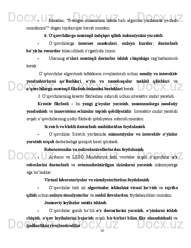  Masalan,   "Berilgan   muammoni   ikkita   turli   algoritm   yordamida   yechish
mumkinmi?" degan topshiriqlar berish mumkin.
??????   6. O‘quvchilarga mustaqil tadqiqot qilish imkoniyatini yaratish
 O‘quvchilarga   internet   manbalari ,   onlayn   kurslar ,   dasturlash
bo‘yicha resurslar  bilan ishlash o‘rgatilishi lozim.
 Ularning   o‘zlari   mustaqil   dasturlar   ishlab   chiqishiga   rag‘batlantirish
kerak.
  O‘qituvchilar algoritmik tafakkurni rivojlantirish uchun   amaliy va interaktiv
yondashuvlarni   qo‘llashlari ,   o‘yin   va   musobaqalar   tashkil   qilishlari   va
o‘quvchilarga mustaqil fikrlash imkonini berishlari  kerak.
3. O‘quvchilarning kreativ fikrlashini oshirish uchun interaktiv muhit yaratish
Kreativ   fikrlash   –   bu   yangi   g‘oyalar   yaratish ,   muammolarga   noodatiy
yondashish   va   innovatsion echimlar topish qobiliyatidir . Interaktiv muhit yaratish
orqali o‘quvchilarning ijodiy fikrlash qobiliyatini oshirish mumkin.
??????   Scratch va blokli dasturlash muhitlaridan foydalanish
 O‘quvchilar   Scratch   yordamida   animatsiyalar   va   interaktiv   o‘yinlar
yaratish orqali  dasturlashga qiziqish hosil qilishadi.
??????   Robototexnika va mikrokontrollerlardan foydalanish
 Arduino   va   LEGO   Mindstorms   kabi   vositalar   orqali   o‘quvchilar   o‘z
robotlarini   dasturlash   va   avtomatlashtirilgan   tizimlarni   yaratish   imkoniyatiga
ega bo‘ladilar.
??????   Virtual laboratoriyalar va simulyatorlardan foydalanish
 O‘quvchilar   turli   xil   algoritmlar   ishlashini   vizual   ko‘rish   va   tajriba
qilish  uchun  onlayn simulyatorlar  va  mobil ilovalardan  foydalanishlari mumkin.
??????   Jamoaviy loyihalar ustida ishlash
 O‘quvchilar   guruh   bo‘lib   o‘z   dasturlarini   yaratish ,   o‘yinlarni   ishlab
chiqish ,   o‘quv   loyihalarini   bajarish   orqali   bir-birlari   bilan   fikr   almashishadi   va
ijodkorlikni rivojlantiradilar .
33 