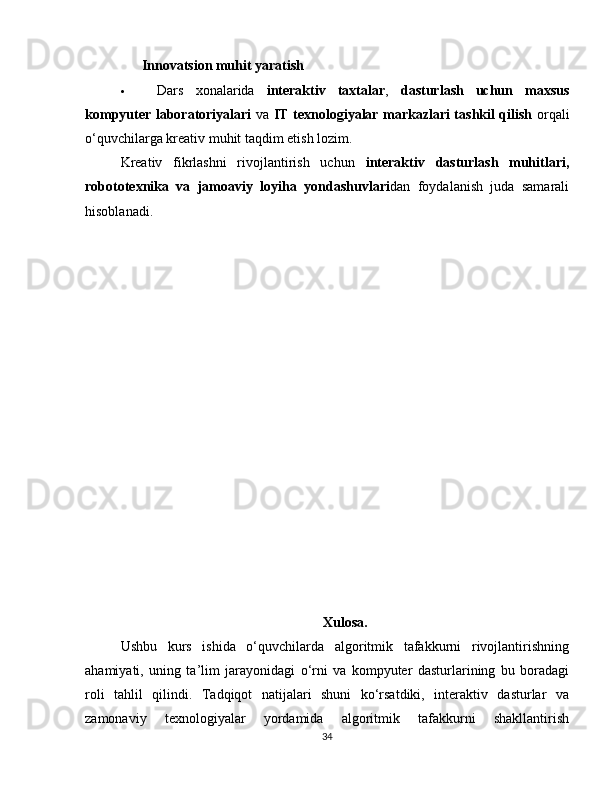 ??????   Innovatsion muhit yaratish
 Dars   xonalarida   interaktiv   taxtalar ,   dasturlash   uchun   maxsus
kompyuter laboratoriyalari   va   IT texnologiyalar markazlari tashkil qilish   orqali
o‘quvchilarga kreativ muhit taqdim etish lozim.
Kreativ   fikrlashni   rivojlantirish   uchun   interaktiv   dasturlash   muhitlari,
robototexnika   va   jamoaviy   loyiha   yondashuvlari dan   foydalanish   juda   samarali
hisoblanadi.  ??????
Xulosa.
Ushbu   kurs   ishida   o‘quvchilarda   algoritmik   tafakkurni   rivojlantirishning
ahamiyati,   uning   ta’lim   jarayonidagi   o‘rni   va   kompyuter   dasturlarining   bu   boradagi
roli   tahlil   qilindi.   Tadqiqot   natijalari   shuni   ko‘rsatdiki,   interaktiv   dasturlar   va
zamonaviy   texnologiyalar   yordamida   algoritmik   tafakkurni   shakllantirish
34 